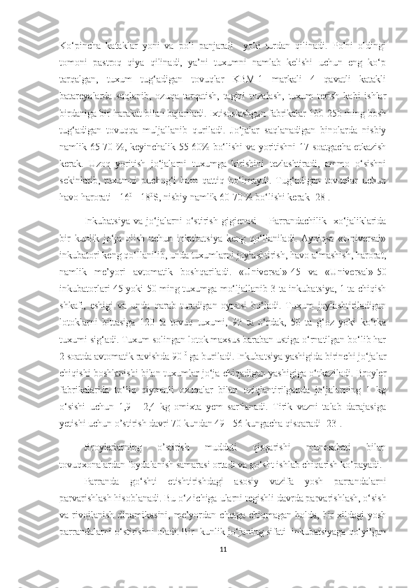 Ko‘pincha   kataklar   yoni   va   poli   panjarali     yoki   turdan   qilinadi.   Polni   oldingi
tomoni   pastroq   qiya   qilinadi,   ya’ni   tuxumni   namlab   kelishi   uchun   eng   ko‘p
tarqalgan,   tuxum   tug‘adigan   tovuqlar   KBM-1   markali   4   qavatli   katakli
batareyalarda   saqlanib,   ozuqa   tarqatish,   tagini   tozalash,   tuxum   terish   kabi   ishlar
birdaniga bir harakat bilan bajariladi. Ixtisoslashgan fabrikalar 100-250 ming bosh
tug‘adigan   tovuqqa   muljallanib   quriladi.   Jo‘jalar   saqlanadigan   binolarda   nisbiy
namlik 65-70 %, keyinchalik 55-60% bo‘lishi va yoritishni 17 soatgacha etkazish
kerak.   Uzoq   yoritish   jo‘jalarni   tuxumga   kirishini   tezlashtiradi,   ammo   o‘sishni
sekinlatib,   tuxumni   puchog‘i   ham   qattiq   bo‘lmaydi.   Tug‘adigan   tovuqlar   uchun
havo harorati +16 0  
- 18 0
S, nisbiy namlik 60-70 % bo‘lishi kerak [28].
I nkubatsiya   va   jo‘jalarni   o‘stirish   gigienasi   –   P arrandachilik     xo‘jaliklarida
bir   kunlik   jo‘ja   olish   uchun   inkubatsiya   keng   qo‘llaniladi.   Ayniqsa   «Universal»
inkubatori keng qo‘llanilib, unda tuxumlarni joylashtirish, havo almashish, harorat,
namlik   me’yori   avtomatik   boshqariladi.   «Universal»-45   va   «Universal»-50
inkubatorlari 45 yoki 50 ming tuxumga mo‘ljallanib 3 ta inkubatsiya, 1 ta chiqish
shkafi,   eshigi   va   unda   qarab   turadigan   oynasi   bo‘ladi.   Tuxum   joylashtiriladigan
lotoklarni   bittasiga   120   ta   tovuq   tuxumi,   90   ta   o‘rdak,   50   ta   g‘oz   yoki   ko‘rka
tuxumi sig‘adi. Tuxum solingan lotok maxsus baraban ustiga o‘rnatilgan bo‘lib har
2 soatda avtomatik ravishda 90  0
 ga buriladi. Inkubatsiya yashigida birinchi jo‘jalar
chiqishi boshlanishi bilan tuxumlar jo‘ja chiqadigan yashigiga o‘tkaziladi. Broyler
fabrikalarida   to‘liq   qiymatli   ozuqalar   bilan   oziqlantirilganda   jo‘jalarning   1   kg
o‘sishi   uchun   1,9   -   2,4   kg   omixta   yem   sarflanadi.   Tirik   vazni   talab   darajasiga
yetishi uchun o’stirish davri 70 kundan 49 - 56 kungacha qisqaradi [23].  
Broylerlarning   o’stirish   muddati   qisqarishi   munosabati   bilan
tovuqxonalardan foydalanish samarasi ortadi va go‘sht ishlab chiqarish ko’payadi.
Parranda   go‘shti   etishtirishdagi   asosiy   vazifa   yosh   parrandalarni
parvarishlash hisoblanadi. Bu o‘z ichiga  ularni tegishli davrda  parvarish lash,  o‘sish
va rivojlanish  dinamikasini,  me’yordan  chetga  chiqmagan holda,  bir  xildagi  yosh
parrandalarni o‘stirishni oladi. Bir  kunlik jo‘janing sifati  inkubatsiyaga qo‘yilgan
11 