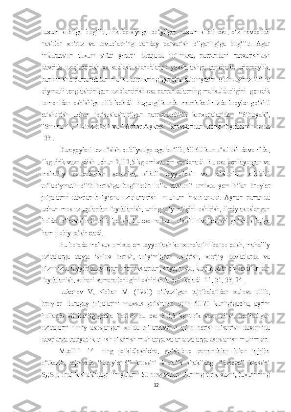 tuxum   sifatiga   bog‘liq,   inkubatsiyaga   qo‘yilgan   tuxum   sifati   esa,   o‘z   navbatida
nasldor   xo‘roz   va   tovuqlarning   qanday   parvarish   qilganligiga   bog‘liq.   Agar
inkubatsion   tuxum   sifati   yetarli   darajada   bo‘lmasa,   parrandani   parvarishlash
davrida   oziqlantirish   va   saqlash   sharoitlarini   yaxshilashga   qanchalik   urinmaylik,
baribir   shu   parrandadan   mahsuldorlikning   genetik   salohiyatini   ololmaymiz.To‘liq
qiymatli tenglashtirilgan oziqlantirish esa parrandalarning mahsuldorligini  genetik
tomonidan  oshishiga   olib  keladi.  Bugungi  kunda  mamlakatimizda  broyler   go‘shti
etishtirish   uchun   iqtisoslashtirilgan   parrandachilik   korxonalarida     “Sibiryak”,
“Smena-4”,   “Ross-308”   va   “Arbor-Aykres”   krosslaridan   keng   foydalanilmoqda
[23].
Duragaylari tez o‘sish qobilyatiga ega bo‘lib, 50-60 kun o‘stirish davomida,
1kg tirik vazn olish uchun 2,0-2,5 kg omixta em sarflanadi. Bu esa berilayotgan va
mahalliy   ozuqalardan   serunim,   sifatli   tayyorlash   va   ratsionini   tarkibini
to‘laqiymatli   qilib   berishga   bog‘liqdir.To‘la   ratsionli   omixta   yem   bilan   broyler
jo‘jalarini   davrlar   bo‘yicha   oziqlantirish     muhum   hisoblanadi.   Aynan   parranda
uchun mos ozuqalardan foydalanish, uning to‘yimligini oshirish, ilmiy asoslangan
holda   to‘laratsionli   qilib   berish,   bu   esa   nafaqat   o‘sishi   rivojlanishi   go‘sht   sifatiga
ham ijobiy ta’sir etadi.
Bu borada mahsus omixta em tayyorlash korxonalarini barpo etish, mahalliy
oziqalarga   qayta   ishlov   berish,   to‘yimligini   oshirish,   xorijiy   davlatlarda   va
o‘zimizda tayyorlanayotgan premikslardan, soya, pista, kunjut kabi chiqindilaridan
foydalanish, sohani samaradorligini oshirishda qo‘l keladi [11, 21, 23, 24].
Lukenov   V,   Koban   M.   (1990)   o‘tkazilgan   tajribalaridan   xulosa   qilib,
broyler-   duragay   jo‘jalarini   maxsus   go‘shtbop   qilib   60-70   kunligigacha,   ayrim
hollarda   90   kunligigacha   boqish   bu   esa   3-3,5   kg   tirik   vazn   olish,   beriladigan
oziqalarni   ilmiy   asoslangan   xolda   to‘laratsionli   qilib   berish   o‘stirish   davomida
davrlarga qatiyatlik qilish o‘stirish muhlatiga va andozalarga asoslanish muhimdir.
Muallif   [14]   ning   ta`kidlashicha,   go‘shtbop   parrandalar   bilan   tajriba
o‘tkazib,   tajribada   “Broyler-6”   krossini   9-otalik   shaklidagi   “Smena”   krossini
S
3 ;S
4   ; onalik shaklidagi liniyalarni 50 boshshdan ularning tirik vazni, tuxumining
12 