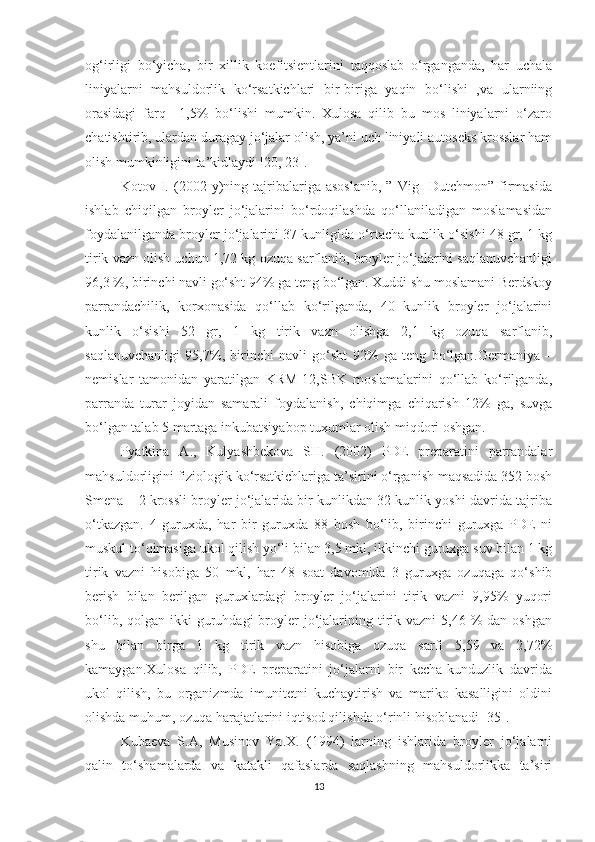 og‘irligi   bo‘yicha,   bir   xillik   koefitsientlarini   taqqoslab   o‘rganganda,   har   uchala
liniyalarni   mahsuldorlik   ko‘rsatkichlari   bir-biriga   yaqin   bo‘lishi   ,va   ularniing
orasidagi   farq     1,5%   bo‘lishi   mumkin.   Xulosa   qilib   bu   mos   liniyalarni   o‘zaro
chatishtirib, ulardan duragay jo‘jalar olish, ya’ni uch liniyali autoseks krosslar ham
olish mumkinligini ta’kidlaydi [20, 23].
Kotov   I.   (2002   y)ning   tajribalariga   asoslanib,   ”   Vig     Dutchmon”   firmasida
ishlab   chiqilgan   broyler   jo‘jalarini   bo‘rdoqilashda   qo‘llaniladigan   moslamasidan
foydalanilganda broyler jo‘jalarini 37 kunligida o‘rtacha kunlik o‘sishi 48 gr, 1 kg
tirik vazn olish uchun 1,72 kg ozuqa sarflanib, broyler jo‘jalarini saqlanuvchanligi
96,3 %, birinchi navli go‘sht 94% ga teng bo‘lgan. Xuddi shu moslamani Berdskoy
parrandachilik,   korxonasida   qo‘llab   ko‘rilganda,   40   kunlik   broyler   jo‘jalarini
kunlik   o‘sishi   52   gr,   1   kg   tirik   vazn   olishga   2,1   kg   ozuqa   sarflanib,
saqlanuvchanligi   95,7%,   birinchi   navli   go‘sht   92%   ga   teng   bo‘lgan.Germaniya   –
nemislar   tamonidan   yaratilgan   KRM-12,SBK   moslamalarini   qo‘llab   ko‘rilganda,
parranda   turar   joyidan   samarali   foydalanish,   chiqimga   chiqarish   12%   ga,   suvga
bo‘lgan talab 5 martaga inkubatsiyabop tuxumlar olish miqdori oshgan.
Pyatkina   A.,   Kulyashbekova   SH.   (2002)   PDE   preparatini   parrandalar
mahsuldorligini fiziologik ko‘rsatkichlariga ta’sirini o‘rganish maqsadida 352 bosh
Smena – 2 krossli broyler jo‘jalarida bir kunlikdan 32 kunlik yoshi davrida tajriba
o‘tkazgan.   4   guruxda,   har   bir   guruxda   88   bosh   bo‘lib,   birinchi   guruxga   PDE   ni
muskul to‘qimasiga ukol qilish yo‘li bilan 3,5 mkl, ikkinchi guruxga suv bilan 1 kg
tirik   vazni   hisobiga   50   mkl,   har   48   soat   davomida   3   guruxga   ozuqaga   qo‘shib
berish   bilan   berilgan   guruxlardagi   broyler   jo‘jalarini   tirik   vazni   9,95%   yuqori
bo‘lib,  qolgan ikki   guruhdagi   broyler   jo‘jalarining tirik  vazni   5,46 %  dan  oshgan
shu   bilan   birga   1   kg   tirik   vazn   hisobiga   ozuqa   sarfi   5,59   va   2,72%
kamaygan.Xulosa   qilib,   PDE   preparatini   jo‘jalarni   bir   kecha-kunduzlik   davrida
ukol   qilish,   bu   organizmda   imunitetni   kuchaytirish   va   mariko   kasalligini   oldini
olishda muhum, ozuqa harajatlarini iqtisod qilishda o‘rinli hisoblanadi [35].
Kubaeva   S.A,   Musinov   Ya.X.   (1994)   larning   ishlarida   broyler   jo‘jalarni
qalin   to‘shamalarda   va   katakli   qafaslarda   saqlashning   mahsuldorlikka   ta’siri
13 