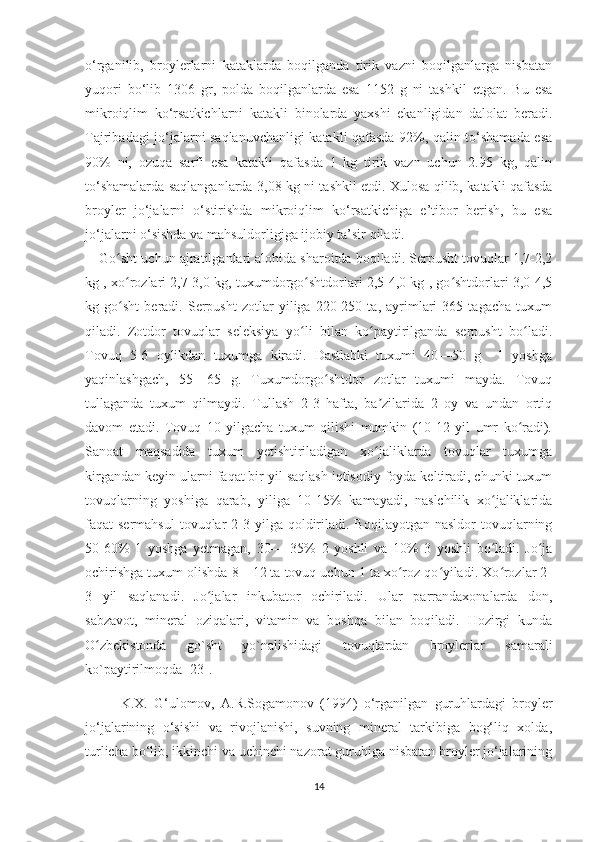 o‘rganilib,   broylerlarni   kataklarda   boqilganda   tirik   vazni   boqilganlarga   nisbatan
yuqori   bo‘lib   1306   gr,   polda   boqilganlarda   esa   1152   g   ni   tashkil   etgan.   Bu   esa
mikroiqlim   ko‘rsatkichlarni   katakli   binolarda   yaxshi   ekanligidan   dalolat   beradi.
Tajribadagi jo‘jalarni saqlanuvchanligi katakli qafasda 92%, qalin to‘shamada esa
90%   ni,   ozuqa   sarfi   esa   katakli   qafasda   1   kg   tirik   vazn   uchun   2.95   kg,   qalin
to‘shamalarda saqlanganlarda 3,08 kg ni tashkil etdi. Xulosa qilib, katakli qafasda
broyler   jo‘jalarni   o‘stirishda   mikroiqlim   ko‘rsatkichiga   e’tibor   berish,   bu   esa
jo‘jalarni o‘sishda va mahsuldorligiga ijobiy ta’sir qiladi.
Go sht uchun ajratilganlari alohida sharoitda boqiladi. Serpusht tovuqlar 1,7-2,2ʻ
kg , xo rozlari 2,7-3,0 kg, tuxumdorgo shtdorlari 2,5-4,0 kg , go shtdorlari 3,0-4,5
ʻ ʻ ʻ
kg   go sht   beradi.   Serpusht   zotlar   yiliga   220-250   ta,   ayrimlari   365   tagacha   tuxum
ʻ
qiladi.   Zotdor   tovuqlar   seleksiya   yo li   bilan   ko paytirilganda   serpusht   bo ladi.	
ʻ ʻ ʻ
Tovuq   5-6   oylikdan   tuxumga   kiradi.   Dastlabki   tuxumi   40—50   g     1   yoshga
yaqinlashgach,   55—65   g.   Tuxumdorgo shtdor   zotlar   tuxumi   mayda.   Tovuq	
ʻ
tullaganda   tuxum   qilmaydi.   Tullash   2-3   hafta,   ba zilarida   2   oy   va   undan   ortiq	
ʼ
davom   etadi.   Tovuq   10   yilgacha   tuxum   qilishi   mumkin   (10-12   yil   umr   ko radi).	
ʻ
Sanoat   maqsadida   tuxum   yetishtiriladigan   xo jaliklarda   tovuqlar   tuxumga	
ʻ
kirgandan keyin ularni faqat bir yil saqlash iqtisodiy foyda keltiradi, chunki tuxum
tovuqlarning   yoshiga   qarab,   yiliga   10-15%   kamayadi,   naslchilik   xo jaliklarida	
ʻ
faqat  sermahsul  tovuqlar  2-3  yilga  qoldiriladi.  Boqilayotgan  nasldor   tovuqlarning
50-60%   1   yoshga   yetmagan,   30—   35%   2   yoshli   va   10%   3   yoshli   bo ladi.   Jo ja
ʻ ʻ
ochirishga tuxum olishda 8—12 ta tovuq uchun 1 ta xo roz qo yiladi. Xo rozlar 2-	
ʻ ʻ ʻ
3   yil   saqlanadi.   Jo jalar   inkubator   ochiriladi.   Ular   parrandaxonalarda   don,	
ʻ
sabzavot,   mineral   oziqalari,   vitamin   va   boshqa   bilan   boqiladi.   Hozirgi   kunda
O zbekistonda   go`sht   yo`nalishidagi   tovuqlardan   broylerlar   samarali	
ʻ
ko`paytirilmoqda [23].
K.X.   G‘ulomov,   A.R.Sogamonov   (1994)   o‘rganilgan   guruhlardagi   broyler
jo‘jalarining   o‘sishi   va   rivojlanishi,   suvning   mineral   tarkibiga   bog‘liq   xolda,
turlicha bo‘lib, ikkinchi va uchinchi nazorat guruhiga nisbatan broyler jo‘jalarining
14 