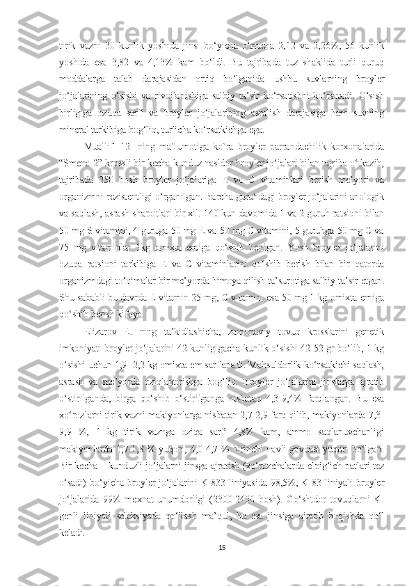 tirik   vazni   30   kunlik   yoshida   jinsi   bo‘yicha   o‘rtacha   2,12   va   2,26%,   56   kunlik
yoshida   esa   3,82   va   4,13%   kam   bo‘ldi.   Bu   tajribada   tuz   shaklida   turli   quruq
moddalarga   talab   darajasidan   ortiq   bo‘lganida   ushbu   suvlarning   broyler
jo‘jalarining   o‘sishi   va   rivojlanishiga   salbiy   ta’sir   ko‘rsatishni   ko‘rsatadi.   O‘sish
birligiga   ozuqa   sarfi   va   broyler   jo‘jalarining   asralish   darajasiga   ham   suvning
mineral tarkibiga bog‘liq, turlicha ko‘rsatkichga ega. 
Muallif   [12]   ning   ma`lumotiga   ko`ra   broyler   parrandachilik   korxonalarida
“Smena-2” krossli bir kecha-kunduz nasldor broyler jo‘jalari bilan tajriba o‘tkazib,
tajribada   250   bosh   broyler   jo‘jalariga   E   va   C   vitaminlari   berish   me’yori   va
organizmni rezistentligi o‘rganilgan. Barcha guruhdagi broyler jo‘jalarini anologik
va saqlash, asrash sharoitlari bir xil. 140 kun davomida 1 va 2 guruh ratsioni bilan
50 mg S vitamini, 4 guruga 50 mg E va 50 mg C vitamini, 5 guruhga 50 mg C va
75   mg   vitaminlar   1kg   omixta   emiga   qo‘shib   berilgan.   Yosh   broyler   jo‘jalarini
ozuqa   ratsioni   tarkibiga   E   va   C   vitaminlarini   qo‘shib   berish   bilan   bir   qatorda
organizmdagi to‘qimalar bir me’yorda himoya qilish ta’surotiga salbiy ta’sir etgan.
Shu sababli bu davrda E vitamin 25 mg, C vitamini esa 50 mg 1 kg omixta emiga
qo‘shib berish kifoya.
Elizarov   E.   ning   ta’kidlashicha,   zamonaviy   tovuq   krosslarini   genetik
imkoniyati broyler jo‘jalarini 42 kunligigacha kunlik o‘sishi 42-52 gr bo‘lib, 1 kg
o‘sishi uchun 1,9 -2,2 kg omixta em sarflanadi. Mahsuldorlik ko‘rsatkichi saqlash,
asrash   va   me’yorda   oziqlantirishga   bog‘liq.   Broyler   jo‘jalarini   jinslarga   ajratib
o‘stirilganda,   birga   qo‘shib   o‘stirilganga   nisbatan   4,3-9,4%   farqlangan.   Bu   esa
xo‘rozlarni tirik vazni makiyonlarga nisbatan 2,7-2,9 farq qilib, makiyonlarda 7,3-
9,9   %,   1   kg   tirik   vaznga   oziqa   sarfi   4,8%   kam,   ammo   saqlanuvchanligi
makiyonlarda   1,7-1,8  %   yuqori,  4,0-4,7  %   birinchi   navli   gavdasi   yuqori   bo‘lgan.
Bir kecha – kunduzli jo‘jalarni jinsga ajratish (xo‘rozchalarda elpig‘ich patlari tez
o‘sadi)   bo‘yicha  broyler   jo‘jalarini   K-833   liniyasida   98,5%,   K-83  liniyali   broyler
jo‘jalarida   99%   mexnat   unumdorligi   (2300-2400   bosh).   Go‘shtdor   tovuqlarni   K-
genli   liniyali   seleksiyada   qo‘llash   ma’qul,   bu   esa   jinsiga   ajratib   boqishda   qo‘l
keladi. 
15 