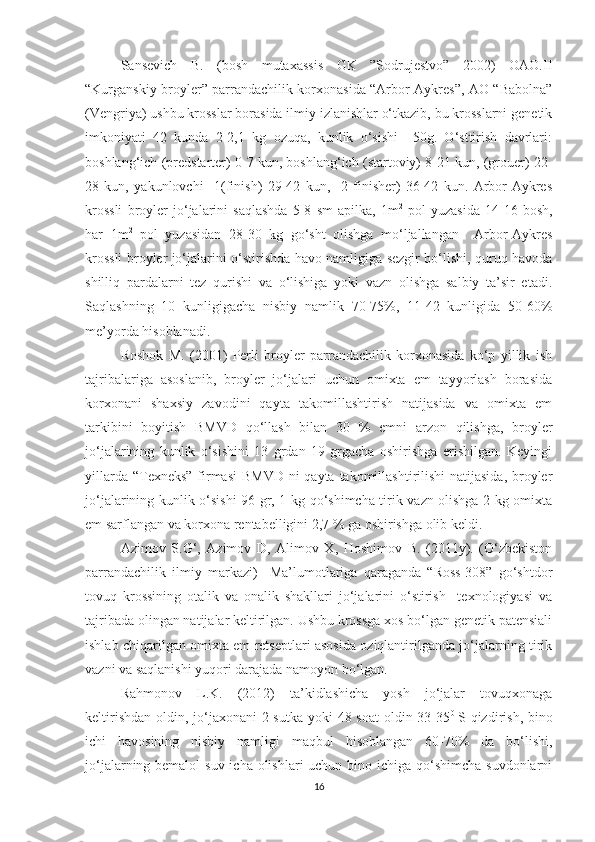 Sansevich   B.   (bosh   mutaxassis   GK   ”Sodrujestvo”   2002)   OAO.II
“Kurganskiy broyler” parrandachilik korxonasida “Arbor Aykres”, AO “Babolna”
(Vengriya) ushbu krosslar borasida ilmiy izlanishlar o‘tkazib, bu krosslarni genetik
imkoniyati   42   kunda   2-2,1   kg   ozuqa,   kunlik   o‘sishi     50g.   O‘sttirish   davrlari:
boshlang‘ich (predstarter) 0-7 kun, boshlang‘ich (startoviy) 8-21 kun, (grouer) 22-
28   kun,   yakunlovchi     1(finish)   29-42   kun,     2   finisher)   36-42   kun.   Arbor-Aykres
krossli   broyler   jo‘jalarini   saqlashda   5-8   sm   apilka,   1m 2
  pol   yuzasida   14-16   bosh,
har   1m 2
  pol   yuzasidan   28-30   kg   go‘sht   olishga   mo‘ljallangan     Arbor-Aykres
krossli broyler jo‘jalarini o‘stirishda havo namligiga sezgir bo‘lishi, quruq havoda
shilliq   pardalarni   tez   qurishi   va   o‘lishiga   yoki   vazn   olishga   salbiy   ta’sir   etadi.
Saqlashning   10   kunligigacha   nisbiy   namlik   70-75%,   11-42   kunligida   50-60%
me’yorda hisoblanadi.
Roshok   M.   (2001)   Perli   broyler   parrandachilik   korxonasida   ko‘p   yillik   ish
tajribalariga   asoslanib,   broyler   jo‘jalari   uchun   omixta   em   tayyorlash   borasida
korxonani   shaxsiy   zavodini   qayta   takomillashtirish   natijasida   va   omixta   em
tarkibini   boyitish   BMVD   qo‘llash   bilan   30   %   emni   arzon   qilishga,   broyler
jo‘jalarining   kunlik   o‘sishini   13   grdan   19   grgacha   oshirishga   erishilgan.   Keyingi
yillarda “Texneks” firmasi  BMVD  ni qayta takomillashtirilishi natijasida,  broyler
jo‘jalarining kunlik o‘sishi  96 gr, 1 kg qo‘shimcha tirik vazn olishga 2 kg omixta
em sarflangan va korxona rentabelligini 2,7 % ga oshirishga olib keldi.
Azimov   S.G‘,   Azimov   D,   Alimov   X,   Hoshimov   B.   (2011y).   (O‘zbekiston
parrandachilik   ilmiy   markazi)     Ma’lumotlariga   qaraganda   “Ross-308”   go‘shtdor
tovuq   krossining   otalik   va   onalik   shakllari   jo‘jalarini   o‘stirish     texnologiyasi   va
tajribada olingan natijalar keltirilgan. Ushbu krossga xos bo‘lgan genetik patensiali
ishlab chiqarilgan omixta em retseptlari asosida oziqlantirilganda jo‘jalarning tirik
vazni va saqlanishi yuqori darajada namoyon bo‘lgan.
Rahmonov   L.K.   (2012)   ta’kidlashicha   yosh   jo‘jalar   tovuqxonaga
keltirishdan oldin, jo‘jaxonani  2 sutka yoki  48 soat  oldin 33-35 0  
S qizdirish, bino
ichi   havosining   nisbiy   namligi   maqbul   hisoblangan   60-70%   da   bo‘lishi,
jo‘jalarning bemalol  suv icha olishlari uchun bino ichiga qo‘shimcha suvdonlarni
16 