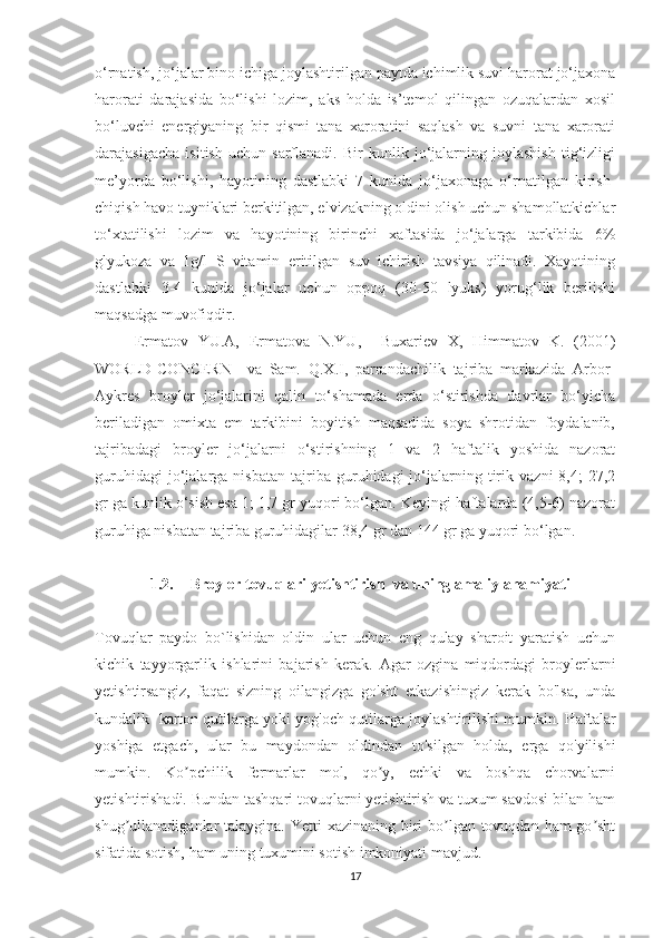 o‘rnatish, jo‘jalar bino ichiga joylashtirilgan paytda ichimlik suvi harorat jo‘jaxona
harorati   darajasida   bo‘lishi   lozim,   aks   holda   is’temol   qilingan   ozuqalardan   xosil
bo‘luvchi   energiyaning   bir   qismi   tana   xaroratini   saqlash   va   suvni   tana   xarorati
darajasigacha   isitish   uchun   sarflanadi.   Bir   kunlik   jo‘jalarning   joylashish   tig‘izligi
me’yorda   bo‘lishi,   hayotining   dastlabki   7   kunida   jo‘jaxonaga   o‘rnatilgan   kirish-
chiqish havo tuyniklari berkitilgan, elvizakning oldini olish uchun shamollatkichlar
to‘xtatilishi   lozim   va   hayotining   birinchi   xaftasida   jo‘jalarga   tarkibida   6%
glyukoza   va   1g/l   S   vitamin   eritilgan   suv   ichirish   tavsiya   qilinadi.   Xayotining
dastlabki   3-4   kunida   jo‘jalar   uchun   oppoq   (30-50   lyuks)   yorug‘lik   berilishi
maqsadga muvofiqdir.  
Ermatov   YU.A,   Ermatova   N.YU,     Buxariev   X,   Himmatov   K.   (2001)
WORLD-CONCERN     va   Sam.   Q.X.I,   parrandachilik   tajriba   markazida   Arbor-
Aykres   broyler   jo‘jalarini   qalin   to‘shamada   erda   o‘stirishda   davrlar   bo‘yicha
beriladigan   omixta   em   tarkibini   boyitish   maqsadida   soya   shrotidan   foydalanib,
tajribadagi   broyler   jo‘jalarni   o‘stirishning   1   va   2   haftalik   yoshida   nazorat
guruhidagi   jo‘jalarga   nisbatan   tajriba   guruhidagi   jo‘jalarning   tirik   vazni   8,4;   27,2
gr ga kunlik o‘sish esa 1; 1,7 gr yuqori bo‘lgan. Keyingi haftalarda (4,5-6) nazorat
guruhiga nisbatan tajriba guruhidagilar 38,4 gr dan 144 gr ga yuqori bo‘lgan.
1.2. Broyler tovuqlari yetishtirish  va uning amaliy ahamiyati 
Tovuqlar   paydo   bo`lishidan   oldin   ular   uchun   eng   qulay   sharoit   yaratish   uchun
kichik   tayyorgarlik   ishlarini   bajarish   kerak.   Agar   ozgina   miqdordagi   broylerlarni
y etishtirsangiz,   faqat   sizning   oilangizga   go'sht   etkazishingiz   kerak   bo'lsa,   unda
kundalik  karton qutilarga yoki yog'och qutilarga joylashtirilishi mumkin.  Haftalar
yoshiga   etgach,   ular   bu   maydondan   oldindan   to'silgan   holda,   erga   qo'yilishi
mumkin.   Ko pchilik   fermarlar   mol,   qo y,   echki   va   boshqa   chorvalarniʼ ʼ
yetishtirishadi. Bundan tashqari tovuqlarni yetishtirish va tuxum savdosi bilan ham
shug ullanadiganlar talaygina. Yetti  xazinaning biri bo lgan tovuqdan ham  go sht	
ʼ ʼ ʼ
sifatida sotish, ham uning tuxumini sotish imkoniyati mavjud.  
17 