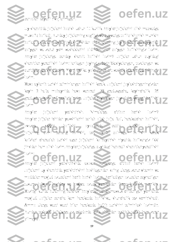 qanotlari deyarli rivojlanmagan.
Uy sharoitida jo jalarni boqish uchun 10 kunlik Broyler jo jalarini olish maqsadgaʼ ʼ
muvofiq bo ladi. Bunday jo jalarning sog ligi va quvvatiga to liq ishonish mumkin	
ʼ ʼ ʼ ʼ
bo ladi.   Jo jalarni   uyda   joylashtirishdan   oldin   ularning   joyini   oldindan   tayyorlab	
ʼ ʼ
qo ygan   va   zarur   yem   xashaklarini   oldindan   olib   qo ygan   bo lishingiz   lozim.
ʼ ʼ ʼ
Broyler   jo jalariga   qanday   sharoit   bo lishi   lozim?   Jo jalar   uchun   quyidagi	
ʼ ʼ ʼ
sharoitlar   yaratilishi   lozim:Tanlagan   joyingiz   dezinfektsiyalangan,   tozalangan   va
quritilgan   bo lishi   lozim   Yerni   apilka   yoki   quruq   o t-xashak   bilan   to ldirishingiz
ʼ ʼ ʼ
lozim.
Xavo  aylanib turishi   ta minlangan  bo lishi  kerak.  Jo jalarni   joylashtirganingizdan	
ʼ ʼ ʼ
keyin   2   hafta   mobaynida   havo   xarorati   +35   gradusgacha,   keyinchalik   +26
gradusdan   kam   bo lmasligi   lozim.   Jo jalar   joylashgan   joy   doim   yorug   bo lishi	
ʼ ʼ ʼ ʼ
lozim
Broyler   jo jalarni   yetishtirish.   Nimalarga   e tibor   berish   lozim?	
ʼ ʼ
Broyler   jo jalar   ichidan   yaxshilarini   tanlab   olish   jo ja   faol,   harakatchan   bo lishi,	
ʼ ʼ ʼ
ovozga   sezgir   bo lishi,   oyoqlarida   qattiq   turishi   lozim,	
ʼ
jo janing   qorni   tarrang   bo lishi,   teri   osilib   qolmagan   bo lishi   kerak	
ʼ ʼ ʼ
ko zlari   charaqlab   turishi   agar   jo jalarni   ko paytirish   niyatida   bo lsangiz   ikki
ʼ ʼ ʼ ʼ
jinsidan ham olish lozim.Broyler jo jalariga quyidagi haroratli sharoitlar yaratilishi	
ʼ
lozim:
Broyler   jo jalarni   yetishtirishda   asosan   nimalarga   e tibor   berish   lozim?	
ʼ ʼ
Jo jalarni  uy  sharoitida yetishtirishni   boshlagandan  so ng  ularga zarur  vitamin  va	
ʼ ʼ
moddalar mavjud ozuqalarni berib borish lozim. Beriladigan ozuqalar qaynatilgan
tuxum,   jo xori,   bug doy   va   boshqa   ozuqa   yemlaridan   iborat   bo lishi   mumkin.	
ʼ ʼ ʼ
Xozirgi   kunda   bularning   barchasi   broylerlar   uchun   maxsus   chiqarilgan   yemlarda
mavjud.   Jo jalar   qancha   kam   harakatda   bo lishsa,   shunchalik   tez   semirishadi.
ʼ ʼ
Ammo   ularga   vaqti   vaqti   bilan   harakatda   bo lib   turishini   ta minlash   lozimdir.	
ʼ ʼ
Bundan   tashqari   jo jalarga   oz   miqdorda   ko k   o tlardan   tashlab   turish   ham   zarar	
ʼ ʼ ʼ
qilmaydi.
19 