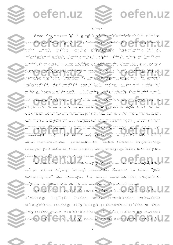 Kirish
Mavzuning   dolzarbligi .   Bugungi   kunda   mamlakatimizda   aholini   sifatli   va
tannarhi   arzon  bo`lgan  go`sht  mahsulotlari  bilan  ta`minlash  dolzarb  masalalardan
bo`lib   turibdi.   Qishloq   xo`jaligi   ahamiyatidagi   hayvonlarning   biologik
imkoniyatlarini   saqlash,   ularning   mahsuldorligini   oshirish,   tabiiy   chidamliligini
ta`minlash   eng   avvalo   ozuqa   tarkibiga   kiruvchi   protein,   kletchatka,   yog`,   azotsiz
ekstraktiv   moddalar,   vitaminlar,   mineral   moddalar   hamda   ularning   biologik
qiymatiga   bog`liqdir.   Parrandachilik   tarmoqlarining   maqsadga   muvofiq,   samarali
joylashtirilishi,   rivojlantirilishi   respublikada   mehnat   taqsimotini   ijobiy   hal
etilishiga   bevosita   ta’sir   etadi.   Hududlarning   tabiiy,   iqtisodiy   sharoitlarini   hamda
bozor   talablarini   e’tiborga   olgan   holda   parrandachilik   sohalarini   joylashtirish   va
rivojlantirish   zarur.   Chunki   bu   tarmoqlarda   oziq-ovqat   va   qayta   ishlash   sanoati
korxonalari   uchun   tuxum,   parranda   go’shti,   pat,   par   va   qo’shimcha   mahsulotlari,
kabi mahsulotlar yetishtiriladi. Natijada sanoat tarmoqlarining rivojlantirilishi ham
ta’minlanadi,   parrandachilik   tarmoqlarida   inson   salomatligi   uchun   zarur,   oqsil
moddalarga       boy   bo’lgan   turli   xildagi   mahsulotlar   ham   yetishtiriladi.   Shuning
uchun   mamlakatimizda     parrandachilikni     barcha   sohalarini   rivojlantirishga
qaratilgan   yirik   dasturlar   ishlab   chiqilib,   ularni   amaliyotga   tadbiq   etish   bo’yicha
qator chora-tadbirlar amalga oshirilmoqda. 
Parrandachilik   mamlakatni   iqtisodiy   yuksaltirishda   muhim   ahamiyatga   ega
bo‘lgan   qishloq   xo‘jaligi   tarmog‘i   hisoblanadi.   Xalqimiz   bu   sohani   “yetti
xazinaning   biri”   deb   hisoblaydi.   Shu   sababli   parrandachilikni   rivojlantirish
bo‘yicha mamlakatimizda izchil chora-tadbirlar amalga oshirilmoqda. 
Parrandachilikni   rivojlantirish  bevosita   sohani   sifatli  va  to‘yimli  ozuqa  bilan
ta’minlashga   bog‘liqdir.   Buning   uchun   parrandalarning   mahsuldorlik
ko`rsatgichlarini   oshirishga   tabiiy   biologik   qo`shimchalarni   qo`shish   va   ularni
ilmiy   asoslash   muhim   masalalardan   hisoblanadi.   To`liq   ratsionga   ega   murakkab
ozuqalarni   ishlab   chiqarilishining   oshirilishi   asosan   xomashyo   va   biologik   faol
2 