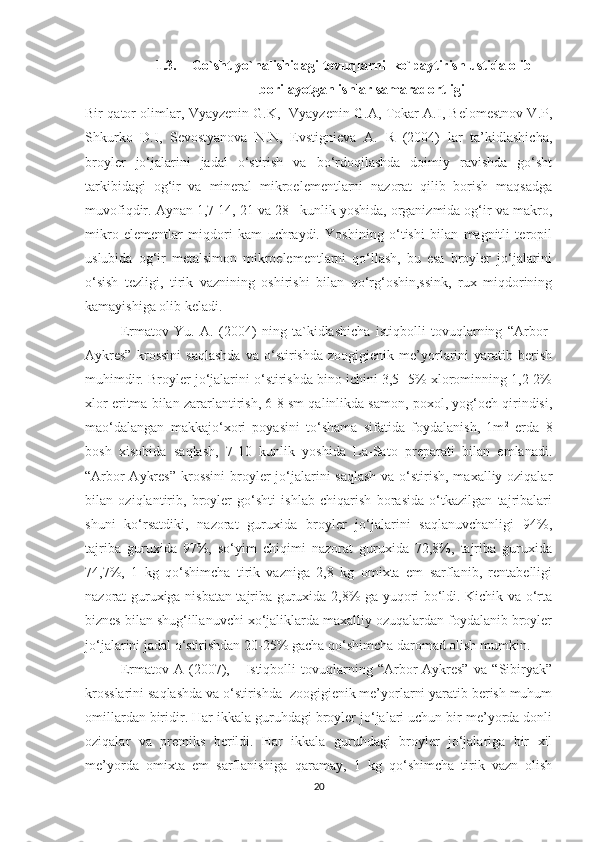 1.3. Go`sht yo`nalishidagi tovuqlarni  ko`paytirish ustida olib
borilayotgan ishlar samaradortligi
Bir qator olimlar, Vyayzenin G.K,   Vyayzenin G.A, Tokar A.I, Belomestnov V.P,
Shkurko   D.I,   Sevostyanova   N.N,   Evstignieva   A.   R   (2004)   lar   ta’kidlashicha,
broyler   jo‘jalarini   jadal   o‘stirish   va   bo‘rdoqilashda   doimiy   ravishda   go‘sht
tarkibidagi   og‘ir   va   mineral   mikroelementlarni   nazorat   qilib   borish   maqsadga
muvofiqdir. Aynan 1,7 14, 21 va 28 –kunlik yoshida, organizmida og‘ir va makro,
mikro   elementlar   miqdori   kam   uchraydi.   Yoshining   o‘tishi   bilan   magnitli   teropil
uslubida   og‘ir   metalsimon   mikroelementlarni   qo‘llash,   bu   esa   broyler   jo‘jalarini
o‘sish   tezligi,   tirik   vaznining   oshirishi   bilan   qo‘rg‘oshin,ssink,   rux   miqdorining
kamayishiga olib keladi.
Ermatov   Yu.   A.   (2004)   ning   ta`kidlashicha   istiqbolli   tovuqlarning   “Arbor-
Aykres”   krossini   saqlashda   va   o‘stirishda   zoogigienik   me’yorlarini   yaratib   berish
muhimdir. Broyler jo‘jalarini o‘stirishda bino ichini 3,5 -5% xlorominning 1,2-2%
xlor eritma bilan zararlantirish, 6-8 sm qalinlikda samon, poxol, yog‘och qirindisi,
mao‘dalangan   makkajo‘xori   poyasini   to‘shama   sifatida   foydalanish,   1m 2
  erda   8
bosh   xisobida   saqlash,   7-10   kunlik   yoshida   La-Sato   preparati   bilan   emlanadi.
“Arbor-Aykres”  krossini  broyler jo‘jalarini saqlash  va o‘stirish, maxalliy oziqalar
bilan   oziqlantirib,   broyler   go‘shti   ishlab   chiqarish   borasida   o‘tkazilgan   tajribalari
shuni   ko‘rsatdiki,   nazorat   guruxida   broyler   jo‘jalarini   saqlanuvchanligi   94%,
tajriba   guruxida   97%,   so‘yim   chiqimi   nazorat   guruxida   72,8%,   tajriba   guruxida
74,7%,   1   kg   qo‘shimcha   tirik   vazniga   2,8   kg   omixta   em   sarflanib,   rentabelligi
nazorat guruxiga nisbatan tajriba guruxida 2,8% ga yuqori bo‘ldi. Kichik va o‘rta
biznes bilan shug‘illanuvchi xo‘jaliklarda maxalliy ozuqalardan foydalanib broyler
jo‘jalarini jadal o‘stirishdan 20-25% gacha qo‘shimcha daromad olish mumkin.
Ermatov   A   (2007),       Istiqbolli   tovuqlarning   “Arbor-Aykres”   va   “Sibiryak”
krosslarini saqlashda va o‘stirishda  zoogigienik me’yorlarni yaratib berish muhum
omillardan biridir. Har ikkala guruhdagi broyler jo‘jalari uchun bir me’yorda donli
oziqalar   va   premiks   berildi.   Har   ikkala   guruhdagi   broyler   jo‘jalariga   bir   xil
me’yorda   omixta   em   sarflanishiga   qaramay,   1   kg   qo‘shimcha   tirik   vazn   olish
20 