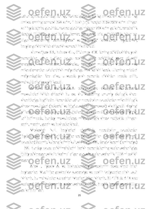 uchun tajriba guruhidagi 2,4 kg, nazorat guruhda 2,9 kg omixta em sarflandi. 1kg
omixta   emning   tannarxi   398   so‘m,   1   bosh   jo‘ja   harajati   3059:3537   so‘m   olingan
sof foyda tajriba guruhida, nazorat guruhiga nisbatan 728 so‘m ga ko‘p, rentabellik
darajasi   11,0%   ga   yuqori   bo‘ldi.   Fermer,   dehqon   va   oila   xo‘jaliklarida   jahon   tan
olgan   tovuqlarning   “Arbor-Aykres”   va   “Sibiryak”   krosslaridan   foydalanish,
broyler go‘shti ishlab chiqarish samarali hisoblanadi.
Islomxo‘jaev S.S, Boboev K.L, G‘ulomov K.X. larning ta’kidlashicha yosh
parrandalar   uchun   tuzilgan   ozuqa   ratsioni   uning   tarkibidagi   xazm   qiluvchi
energetik,   xom   protein,   klechatka,   mineral   moddalar,   vitaminlar   va
mikroelementlar   oziqlantirish   me’yorlariga   mos   kelishi   kerak.   Ularning   miqdori
me’yordagidan   farq   qilsa,   u   vaqtda   yosh   parranda   o‘sishdan   orqada   qolib,
mahsuldorligi pasayib ketadi.
Azimov   G.A,   Rafiqov   A.A.   ta’kidlashicha   ekologik   toza   parranda
maxsulotlari   ishlab   chiqarish   bu   esa   shu   xududning   umumiy   ekologik   shart-
sharoitlariga bog‘liqdir. Parrandalar uchun notraditsion ozuqalardan mikrobiologik
sintez   maxsulotlari   (bakterial   va   bijg‘utuvchilar   biomassasi)   xisoblanadi.   Keyingi
yillarda   qator   mamlakatlarda   bir   xujjatlarni   uglevodorodli   xom   ashyoda   o‘stirish
urf   bo‘lmoqda,   bunday   maxsulotlarga   mikrobiologik   sintez   natijasida   olingan-
eprin, meprin, gaprin va boshqalar kiradi.
Mitskevich   N.P.   broylerlari   o‘stirishda   notraditsion   ozuqalardan
foydalangan.   Broyler   turli   ozuqalar   aralashmasi   bilan   oziqlantirilgan:   mineral
ozuqalar (diatomit, kulrang ko‘mir kuli,ssislitlar) – 6%, dengiz karami (laminariya)
–   3%.   Bunday   ozuqa   qo‘shimchalarini   berish   parrandalarning   saqlanuvchanligiga
ijobiy ta’sir etgan,ssisolit iste’mol qilgan guruxda saqlanuvchanlik 100% ni tashkil
etgan.
Aliev   I,   Ilyasov   A.   va   boshqalar   broyler   ratsionini   paxta   shroti   bilan
boyitganlar.   Mualliflar   gossipolsiz   suspenziya   va   oqsilli   izolyatorlar   olish   usuli
ishlanib,  bu  mahsulotlar  sut   achitqi   ivitqilari  bilan  ishlanib,  20-40 0
S  da  6-18  soat
saqlanadi.O‘stirish   davomida   saqlanuvchanlik   100%,  3   oylik  broyler   vazni   300  g
ga ko‘p bo‘lgan.
21 