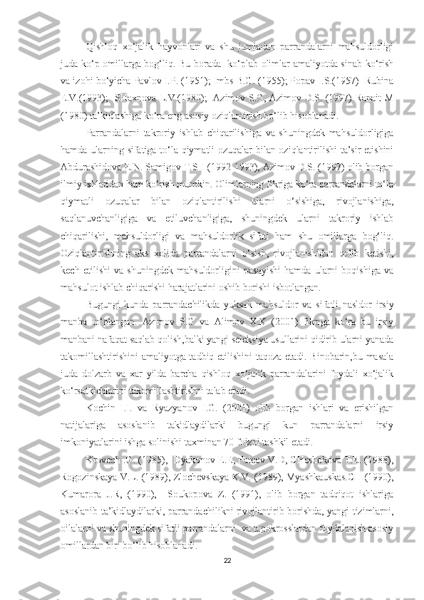 Qishloq   xo‘jalik   hayvonlari   va   shu   jumladan   parrandalarni   mahsuldorligi
juda ko‘p omillarga bog‘liq. Bu borada   ko‘plab olimlar amaliyotda sinab ko‘rish
va izohi bo‘yicha Pavlov I.P. (1951); Imbs B.G. (1955); Popav I.S.(1957)  Rubina
E.V.(1993);   SHaxnova L.V.(1980);   Azimov S.G, Azimov D.S. (1997) Ranait M
(1980) ta’kidlashiga ko‘ra eng asosiy oziqlantirish bo‘lib hisoblanadi.
Parrandalarni   takroriy   ishlab   chiqarilishiga   va   shuningdek   mahsuldorligiga
hamda ularning sifatiga to‘la qiymatli ozuqalar bilan oziqlantirilishi  ta’sir etishini
Abdurashidova E.N. Samigov T.SH (1992-1993), Azimov D.S. (1997) olib borgan
ilmiy ishlaridan ham ko‘rish mumkin. Olimlarning fikriga ko‘ra parrandalarni to‘la
qiymatli   ozuqalar   bilan   oziqlantirilishi   ularni   o‘sishiga,   rivojlanishiga,
saqlanuvchanligiga   va   etiluvchanligiga,   shuningdek   ularni   takroriy   ishlab
chiqarilishi,   mahsuldorligi   va   mahsuldorlik   sifati   ham   shu   omillarga   bog‘liq.
Oziqlantirishning   aks   xolida   parrandalarni   o‘sish,   rivojlanishidan   qolib   ketishi,
kech   etilishi   va   shuningdek   mahsuldorligini   pasayishi   hamda   ularni   boqishiga   va
mahsulot ishlab chiqarishi harajatlarini oshib borishi isbotlangan.
Bugungi   kunda   parrandachilikda   yuksak   ma h suldor   va   sifatli   nasldor   irsiy
manba   to‘plangan.   Azimov   S.G   va   Alimov   X.K   (2001)   fikriga   ko‘ra   bu   irsiy
manbani nafaqat saqlab qolish,balki yangi seleksiya usullarini qidirib ularni yanada
takomillashtirishini amaliyotga tadbiq etilishini taqoza etadi. Binobarin,bu masala
juda   dolzarb   va   xar   yilda   barcha   qishloq   xo‘jalik   parrandalarini   foydali   xo‘jalik
ko‘rsatkichlarini takomillashtirishni talab etadi.
Kochin   I.I.   va   Ryazyanov   I.G.   (2001)   olib   borgan   ishlari   va   erishilgan
natijalariga   asoslanib   takidlaydilarki   bugungi   kun   parrandalarni   irsiy
imkoniyatlarini ishga solinishi taxminan 70 foizni tashkil etadi.
Krovech .G. (1985),  Dyakonov E.E, Fateev V.D, CHeshekova T.E. (1988),
Rogozinskaya V.L. (1989), Zlochevskaya K.V. (1989), Myashkauskas.CH (1990),
Kumarora   J.R,   (1990),     Soukopova   Z.   (1991),   olib   borgan   tadqiqot   ishlariga
asoslanib ta’kidlaydilarki, parrandachilikni rivojlantirib borishda, yangi tizimlarni,
oilalarni va shuningdek sifatli parrandalarni  va tapokrosslardan foydalanish asosiy
omillardan biri bo‘lib hisoblanadi. 
22 