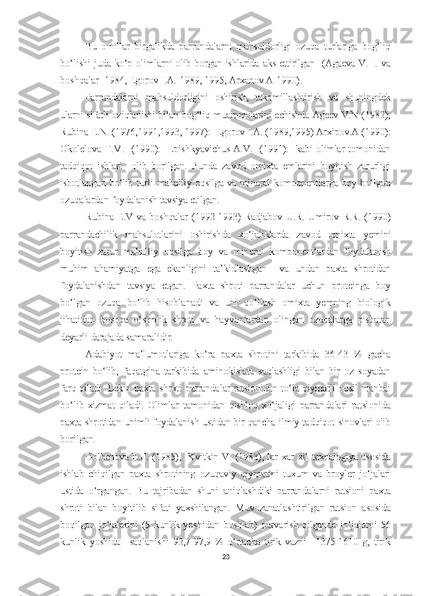 Bu   omillar   birgalikda   parrandalarni   mahsuldorligi   ozuqa   turlariga   bog‘liq
bo‘lishi  juda ko‘p olimlarni  olib borgan ishlarida aks ettirilgan   (Agaeva V. I. va
boshqalar- 1984, Egorov I.A.-1989, 1995, Arxanov A-1990).
Parrandalarni   mahsuldorligini   oshirish,   takomillashtirish   va   shuningdek
ularni sifatli oziqlanishi bilan bog‘liq muammolarini echishda Ageev V.N (1982);
Rubina E.N. (1976,1991,1993, 1997):  Egorov I.A. (1989,1995) Arxipov.A (1990):
Okolelova T.M.   (1990):   Epishkyavichus  A.V.   (1991):    kabi  olimlar  tomonidan
tadqiqot   ishlari     olib   borilgan.   Bunda   zavod   omixta   emlarini   boyitish   zarurligi
isbotlangan   bo‘lib   turli   mahalliy   oqsilga   va   mineral   komponentlarga   boy   bo‘lgan
ozuqalardan foydalanish tavsiya etilgan.
Rubina   E.V   va   boshqalar   (1992-1993)   Radjabov   U.R.   Umirov   R.R.   (1990)
parrandachilik   mahsulotlarini   oshirishda   xo‘jaliklarda   zavod   omixta   yemini
boyitish   zarur   mahalliy   oqsilga   boy   va   mineral   komponentlardan   foydalanish
muhim   ahamiyatga   ega   ekanligini   ta’kidlashgan     va   undan   paxta   shrotidan
foydalanishdan   tavsiya   etgan.   Paxta   shroti   parrandalar   uchun   proteinga   boy
bo‘lgan   ozuqa   bo‘lib   hisoblanadi   va   uni   qo‘llash   omixta   yemning   biologik
jihatidan   boshqa   o‘simlik   shroti   va   hayvonlardan   olingan   ozuqalarga   nisbatan
deyarli darajada samaralidir.
Adabiyot   ma’lumotlariga   ko‘ra   paxta   shrotini   tarkibida   36-43   %   gacha
protein   bo‘lib,   faqatgina   tarkibida   aminokislata   saqlashligi   bilan   bir   oz   soyadan
farq qiladi. Lekin paxta shroti parrandalar  ratsionidan to‘la qiymatli oqsil manbai
bo‘lib   xizmat   qiladi.   Olimlar   tamonidan   qishloq   xo‘jaligi   parrandalari   ratsionida
paxta shrotidan unimli foydalanish ustidan bir qancha ilmiy tadqiqot sinovlari olib
borilgan. 
Dolbenova   E.F.  (1985),    Kvitkin   V.   (1983),  lar   xar   xil   texnalogiya   asosida
ishlab   chiqilgan   paxta   shrotining   ozuqaviy   qiymatini   tuxum   va   broyler   jo‘jalari
ustida   o‘rgangan.   Bu   tajribadan   shuni   aniqlashdiki   parrandalarni   ratsioni   paxta
shroti   bilan   boyitilib   sifati   yaxshilangan.   Muvozanatlashtirilgan   ratsion   asosida
boqilgan   jo‘jalarini   (5   kunlik   yoshidan   boshlab)   parvarish   qilganda   jo‘jalarni   56
kunlik   yoshida     saqlanishi   92,7-97,9   %   o‘rtacha   tirik   vazni     1375-1610   g,   tirik
23 