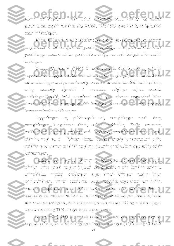 vaznini   bir   kilogramm   o‘sishi   uchun   sarflangan   ozuqa   2,68-2,4   kg   nazorat
guruhida   esa   tegishli   ravishda   92,7-97,7%,   1235-1539   g   va   2,76-2,   46   kg   tashkil
etganini isbotlagan.
Alieva   I,   Ilyasov   A   va   boshqalar   (1990)   sifati   yaxshilangan   paxta   shrotini
broylerlarda   sinab   ko‘rgan   va   yaxshi   natijalarga   erishgan.Mualliflar   sifati
yaxshilangan  paxta  shrotidan gossipolsizlantirilgan   va  oqsil  izoliyati   olish  usulini
topishgan.
Chappa     V,   Peter   V.   (1991).   CHexislovakiyada   Koshitse   qishloq   xo‘jaligi
hayvonlari fiziologiyasi instituti olimlari tamonidan broyler jo‘jalarini oziqlantirish
uchun ularning ozuqasiga noan’anaviy ozuqa konsentratlaridan 5 xil turini qo‘shib,
uning   ozuqaviy   qiymatini   6   marotaba   qo‘yilgan   tajriba   asosida
aniqlashgan.Qaysiki,   ba’zi   ozuqalarni   to‘liq   yoki   qisman   soya   shroti   bilan
almashtirib,   jo‘jalar   ozuqasiga   qo‘shib   berishgan.   Konsentratli   ozuqalar   quyidagi
komponentlardan tarkib topgan.
Tayyorlangan   un,   go‘sht-suyak   uni,   estroginlangan   rapsli   shrot,
estroginlangan   kungaboqar   shroti,   sulfatli   achitqilar,   fibulin   amuronat,
makkajo‘xori   glyuteni,   makkajo‘xori   kunjarasi,   maydalangan   makkajo‘xori,
o‘simlik   moyi   va   d   –   lizindan   iborat.   Bu   noan’anaviy   konsentratlarni   to‘liq
qo‘shish   yoki   qisman   qo‘shish   broyler   jo‘jalarning   mahsuldorligiga   salbiy   ta’sir
ko‘rsatmagan.
Hauptman   J ,     Heger   J ,     Lindner   P ,     Machkova   J .   (1989).   Chexiyalik   bu
olimlar   Girbo   krossi   broyler   jo‘jalari   ustida   tadqiqot   olib   borishib   tarkibida
aminokislata   miqdori   cheklangan   soya   shroti   kiritilgan   ratsion   bilan
oziqlantirishgan.   Birinchi   tadqiqotda   ozuqa     tarkibida   soya   shroti   kam   bo‘lib,
metionin   miqdori   bir   xilda   ushlab   turilgan   ozuqa   bilan   boqilgan,   ikkinchi
tadqiqotda esa metionin va lizin bir xil me’yorda ushlab turilgan. Ikkala tajribada
xam shuni aniqlashganki, xom proteinning kiritik miqdori 190 kg ni tashkil etgan.
Ushbu ratsionning 23 % ni soya shroti tashkil qilgan.
Horani   F.G.   (1988)   qilgan   tadqiqotida   parrandalar   ratsioniga   soya   moyi   va
soya uni qo‘shib, uni ta’sirini o‘rgangan.Tadqiqotda broyler jo‘jalarining 42 kunlik
24 