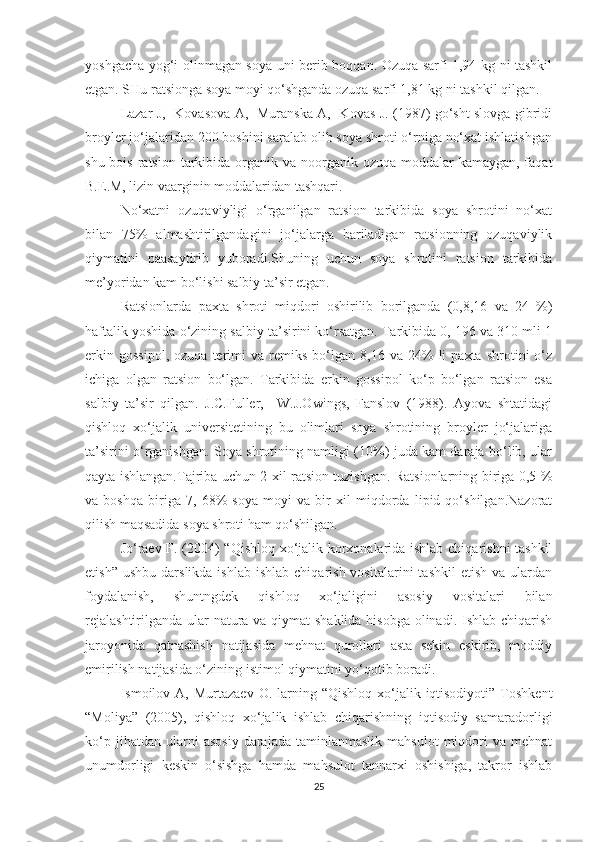 yoshgacha yog‘i olinmagan soya uni berib boqqan. Ozuqa sarfi 1,94 kg ni tashkil
etgan. SHu ratsionga soya moyi qo‘shganda ozuqa sarfi 1,81 kg ni tashkil qilgan. 
Lazar J,   Kovasova A,   Muranska A,   Kovas J. (1987) go‘sht slovga gibridi
broyler jo‘jalaridan 200 boshini saralab olib soya shroti o‘rniga no‘xat ishlatishgan
shu bois  ratsion  tarkibida organik va noorganik ozuqa moddalar  kamaygan, faqat
B.E.M, lizin vaarginin moddalaridan tashqari. 
No‘xatni   ozuqaviyligi   o‘rganilgan   ratsion   tarkibida   soya   shrotini   no‘xat
bilan   75%   almashtirilgandagini   jo‘jalarga   bariladigan   ratsionning   ozuqaviylik
qiymatini   paasaytirib   yuboradi.Shuning   uchun   soya   shrotini   ratsion   tarkibida
me’yoridan kam bo‘lishi salbiy ta’sir etgan.
Ratsionlarda   paxta   shroti   miqdori   oshirilib   borilganda   (0,8,16   va   24   %)
haftalik yoshida o‘zining salbiy ta’sirini ko‘rsatgan. Tarkibida 0, 196 va 310 mli 1
erkin   gossipol,   ozuqa   terimi   va   remiks   bo‘lgan  8,16   va   24%   li   paxta   shrotini   o‘z
ichiga   olgan   ratsion   bo‘lgan.   Tarkibida   erkin   gossipol   ko‘p   bo‘lgan   ratsion   esa
salbiy   ta’sir   qilgan.   J.C.Fuller,     W.J.Owings,   Fanslov   (1988).   Ayova   shtatidagi
qishloq   xo‘jalik   universitetining   bu   olimlari   soya   shrotining   broyler   jo‘jalariga
ta’sirini o‘rganishgan. Soya shrotining namligi (10%) juda kam daraja bo‘lib, ular
qayta ishlangan.Tajriba uchun 2 xil ratsion tuzishgan. Ratsionlarning biriga 0,5 %
va   boshqa   biriga   7,   68%   soya   moyi   va   bir   xil   miqdorda   lipid   qo‘shilgan.Nazorat
qilish maqsadida soya shroti ham qo‘shilgan.
Jo‘raev F. (2004) “Qishloq xo‘jalik korxonalarida ishlab chiqarishni tashkil
etish”  ushbu   darslikda  ishlab   ishlab  chiqarish  vositalarini  tashkil   etish  va   ulardan
foydalanish,   shuntngdek   qishloq   xo‘jaligini   asosiy   vositalari   bilan
rejalashtirilganda ular  natura va qiymat  shaklida  hisobga olinadi. Ishlab chiqarish
jaroyonida   qatnashish   natijasida   mehnat   qurollari   asta   sekin   eskirib,   moddiy
emirilish natijasida o‘zining istimol qiymatini yo‘qotib boradi.
Ismoilov A,  Murtazaev  O. larning  “Qishloq  xo‘jalik  iqtisodiyoti”  Toshkent
“Moliya”   (2005),   qishloq   xo‘jalik   ishlab   chiqarishning   iqtisodiy   samaradorligi
ko‘p   jihatdan  ularni   asosiy   darajada   taminlanmaslik   mahsulot   miqdori   va   mehnat
unumdorligi   keskin   o‘sishga   hamda   mahsulot   tannarxi   oshishiga,   takror   ishlab
25 