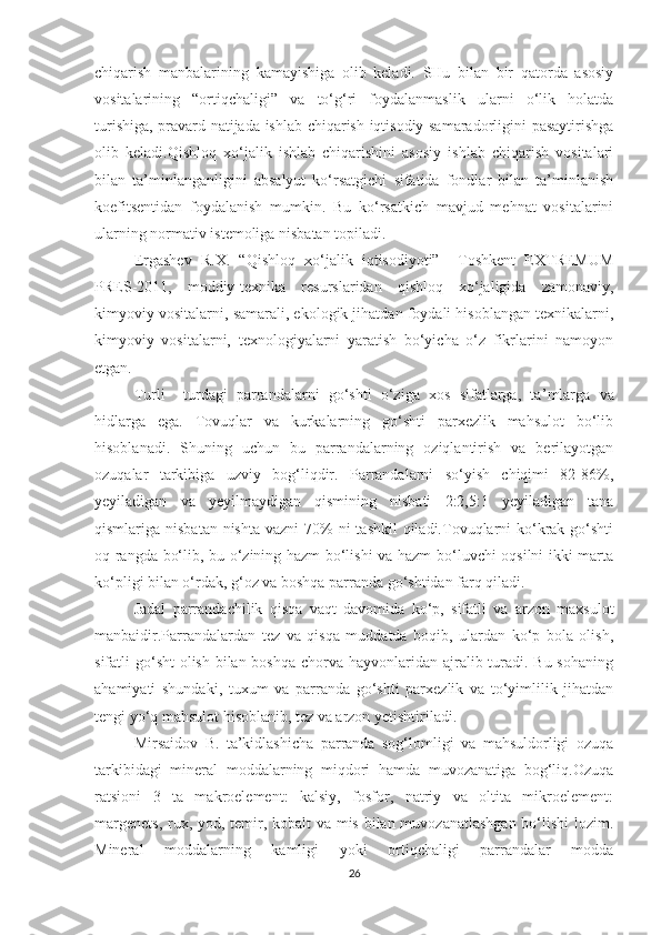 chiqarish   manbalarining   kamayishiga   olib   keladi.   SHu   bilan   bir   qatorda   asosiy
vositalarining   “ortiqchaligi”   va   to‘g‘ri   foydalanmaslik   ularni   o‘lik   holatda
turishiga, pravard natijada ishlab chiqarish iqtisodiy samaradorligini pasaytirishga
olib   keladi.Qishloq   xo‘jalik   ishlab   chiqarishini   asosiy   ishlab   chiqarish   vositalari
bilan   ta’minlanganligini   absalyut   ko‘rsatgichi   sifatida   fondlar   bilan   ta’minlanish
koefitsentidan   foydalanish   mumkin.   Bu   ko‘rsatkich   mavjud   mehnat   vositalarini
ularning normativ istemoliga nisbatan topiladi.
Ergashev   R.X.   “Qishloq   xo‘jalik   iqtisodiyoti”     Toshkent   EXTREMUM
PRES-2011,   moddiy-texnika   resurslaridan   qishloq   xo‘jaligida   zamonaviy,
kimyoviy vositalarni, samarali, ekologik jihatdan foydali hisoblangan texnikalarni,
kimyoviy   vositalarni,   texnologiyalarni   yaratish   bo‘yicha   o‘z   fikrlarini   namoyon
etgan. 
Turli     turdagi   parrandalarni   go‘shti   o‘ziga   xos   sifatlarga,   ta ’ mlarga   va
h idlarga   ega.   Tovuqlar   va   kurkalarning   go‘shti   parxezlik   mahsulot   bo‘lib
hisoblanadi.   S h uning   uchun   bu   parrandalarning   oziqlantirish   va   berilayotgan
ozuqalar   tarkibiga   uzviy   bog‘liqdir.   Parrandalarni   so‘yish   chiqimi   82-86%,
yeyiladigan   va   yeyilmaydigan   qismining   nisbati   2:2,5:1   yeyiladigan   tana
qismlariga nisbatan  nishta  vazni  70%  ni  tashkil  qiladi.Tovuqlarni  ko‘krak  go‘shti
oq rangda bo‘lib, bu o‘zining hazm bo‘lishi va hazm bo‘luvchi oqsilni ikki marta
ko‘pligi bilan o‘rdak, g‘oz va boshqa parranda go‘shtidan farq qiladi.
Jadal   parrandachilik   qisqa   vaqt   davomida   ko‘p,   sifatli   va   arzon   maxsulot
manbaidir.Parrandalardan   tez   va   qisqa   muddatda   boqib,   ulardan   ko‘p   bola   olish,
sifatli go‘sht  olish bilan boshqa chorva hayvonlaridan ajralib turadi. Bu sohaning
ahamiyati   shundaki,   tuxum   va   parranda   go‘shti   parxezlik   va   to‘yimlilik   jihatdan
tengi yo‘q mahsulot hisoblanib, tez va arzon yetishtiriladi.  
Mirsaidov   B.   ta’kidlashicha   parranda   sog‘lomligi   va   mahsuldorligi   ozuqa
tarkibidagi   mineral   moddalarning   miqdori   hamda   muvozanatiga   bog‘liq.Ozuqa
ratsioni   3   ta   makroelement:   kalsiy,   fosfor,   natriy   va   oltita   mikroelement:
margenets,  rux, yod, temir, kobalt  va mis bilan muvozanatlashgan bo‘lishi  lozim.
Mineral   moddalarning   kamligi   yoki   ortiqchaligi   parrandalar   modda
26 