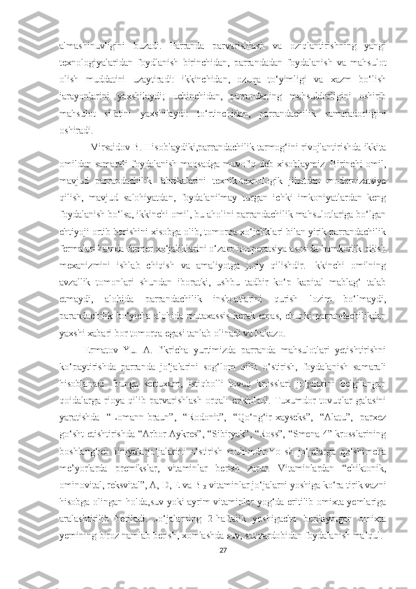 almashinuvligini   buzadi.   Parranda   parvarishlash   va   oziqlantirishning   yangi
texnologiyalaridan   foydlanish   birinchidan,   parrandadan   foydalanish   va   mahsulot
olish   muddatini   uzaytiradi:   ikkinchidan,   ozuqa   to‘yimligi   va   xazm   bo‘lish
jarayonlarini   yaxshilaydi;   uchinchidan,   parrandaning   mahsuldorligini   oshirib
mahsulot   sifatini   yaxshilaydi:   to‘rtinchidan,   parrandachilik   samaradorligini
oshiradi.
   Mirsaidov B. Hisoblaydiki,parrandachilik tarmog‘ini rivojlantirishda ikkita
omildan samarali  foydalanish maqsadga  muvofiq deb xisoblaymiz. Birinchi  omil,
mavjud   parrandachilik   fabrikalarini   texnik-texnologik   jihatdan   modernizatsiya
qilish,   mavjud   salohiyatdan,   foydalanilmay   turgan   ichki   imkoniyatlardan   keng
foydalanish bo‘lsa, ikkinchi omil, bu aholini parrandachilik mahsulotlariga bo‘lgan
ehtiyoji ortib borishini xisobga olib, tomorqa xo‘jaliklari bilan yirik parrandachilik
fermalari hamda fermer xo‘jaliklarini o‘zaro kooperatsiya asosida hamkorlik qilish
mexanizmini   ishlab   chiqish   va   amaliyotga   joriy   qilishdir.   Ikkinchi   omilning
avzallik   tomonlari   shundan   iboratki,   ushbu   tadbir   ko‘p   kapital   mablag‘   talab
etmaydi,   alohida   parrandachilik   inshoatlarini   qurish   lozim   bo‘lmaydi,
parandachilik   bo‘yicha   alohida   mutaxassis   kerak   emas,   chunki   parrandachilikdan
yaxshi xabari bor tomorqa egasi tanlab olinadi va hakazo.  
Ermatov   Yu.   A.   fikricha   yurtimizda   parranda   mahsulotlari   yetishtirishni
ko‘paytirishda   parranda   jo‘jalarini   sog‘lom   qilib   o‘stirish,   foydalanish   samarali
hisoblanadi.   Bunga   sertuxum,   istiqbolli   tovuq   krosslari   jo‘jalarini   belgilangan
qoidalarga   rioya   qilib   parvarishlash   orqali   erishiladi.   Tuxumdor   tovuqlar   galasini
yaratishda   “Lomann-braun”,   “Rodonit”,   “Qo‘ng‘ir-xayseks”,   “Alatu”,   parxez
go‘sht etishtirishda “Arbor-Aykres”, “Sibiryak”, “Ross”, “Smena-4” krosslarining
boshlang‘ich   liniyalarjo‘jalarini   o‘stirish   muhimdir.Yo   sh   jo‘jalarga   qo‘shimcha
me’yorlarda   premikslar,   vitaminlar   berish   zarur.   Vitaminlardan   “chiktonik,
ominovital, reksvital”, A, D, E va B
12  vitaminlar jo‘jalarni yoshiga ko‘ra tirik vazni
hisobga olingan holda,suv yoki ayrim vitaminlar yog‘da eritilib omixta yemlariga
aralashtirilib   beriladi.   Jo‘jalarning   2-haftalik   yoshigacha   berilayotgan   omixta
yemining biroz namlab berish, xomlashda suv, sut zardobidan foydalanish ma’qul.
27 