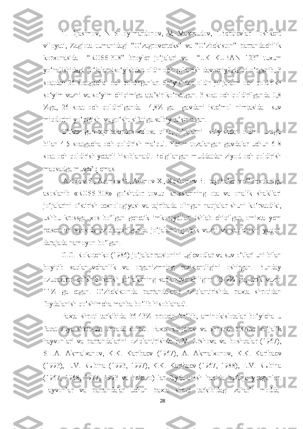 F.   Djasimov,   N   SHoyimardonov,   M   Maxmudov,   I.Berdievlar   Toshkent
viloyati,   Zagiota   tumanidagi   “O‘zagroverteks”   va   “O‘zbekiston”   parrandachilik
korxonasida     “ROSS-308”   broyler   jo‘jalari   va     “UK   KUBAN   123”   tuxum
yo‘nalishidagi  jo‘jalarniso‘yishdan oldin och qoldirish davomiyligigini o‘rganib, 3
soatdan   26   soatgacha     och  qoldirganlar.  So‘yishdan   oldin   jo‘jalarni   och  qoldirish
so‘yim vazni va so‘yim chiqimiga ata’sir ko‘rsatgan. 3 soat och qoldirilganda 0,8
%ga,   26   soat   och   qoldirilganda     4,8%   ga     gavdani   iste’mol   nimtasida     suv
miqdorini yo‘qotish  va go‘sht sifatiga salbiy ta’sir etgan.
O‘tkazilgan   tajribalardan   xulosa   qilib,   jo‘jalarni     so‘yishdan   oldin     uzog‘i
bilan   4-5   soatgacha   och   qoldirish   ma’qul.   Yarim   tozalangan   gavdalar   uchun   6-8
soat och qoldirish yetarli hisoblanadi. Belgilangan muddatdan ziyod och qoldirish
maqsadga muvofiq emas.
 Azimov S., Azimov D., Alimov X., Xoshimov B.- tajribalar ma’lumotlariga
asoslanib   «ROSS-308»   go‘shtdor   tovuq   krosslarining   ota   va   onalik   shakllari
jo‘jalarini   o‘stirish   texnologiyasi   va   tajribada   olingan   natijalar   shuni   ko‘rsatdiki,
ushbu   krossga   xos   bo‘lgan   genetik   imkoniyatlari   ishlab   chiqilgan   omixta   yem
retseptlari   asosida   oziqlantirilganda   jo‘jalarning   tirik   vazni   va   saqlanishi   yuqori
darajada namoyon bo‘lgan. 
G.G. Rokotenko (1986) jo‘jalar ratsionini uglevodlar va suv o‘tlari uni bilan
boyitib   saqlanuvchanlik   va   organizmning   rezistentligini   oshirgan.   Bunday
ozuqalarni   qo‘shib   berish   jo‘jalarning   saqlanuvchanligini   25-9%   ga,   tirik   vazni
11%   ga   etgan.   O‘zbekistonda   parrandalarni   oziqlantirishda   paxta   shrotidan
foydalanish qo‘shimcha manba bo‘lib hisoblanadi.
Paxta   shroti   tarkibida   36-43%   protein   bo‘lib,   aminokislotalar   bo‘yicha   u
faqat   soya   shrotidan   orqada   qoladi.   Paxta   kunjarasi   va   shrotini   qishloq   xo‘jalik
hayvonlari   va   parrandalarini   oziqlantirishda   E.M.   Ershova   va   boshqalar   (1967),
SH.A.   Akmalxanov,   K.K.   Karibaev   (1967),   A.   Akmalxonov,   K.K.   Karibaev
(1993),   E.V.   Rыbina   (1993,   1997),   K.K.   Karibaev   (1967,   1988),   E.V.   Rыbina
(1967,   1968,   1977,   1993   va   hokazo)   lar   foydalanish   haqida   bafurja   yozganlar.
Hayvonlar   va   parrandalar   uchun   paxta   shroti   tarkibidagi   zaharli   modda-
28 