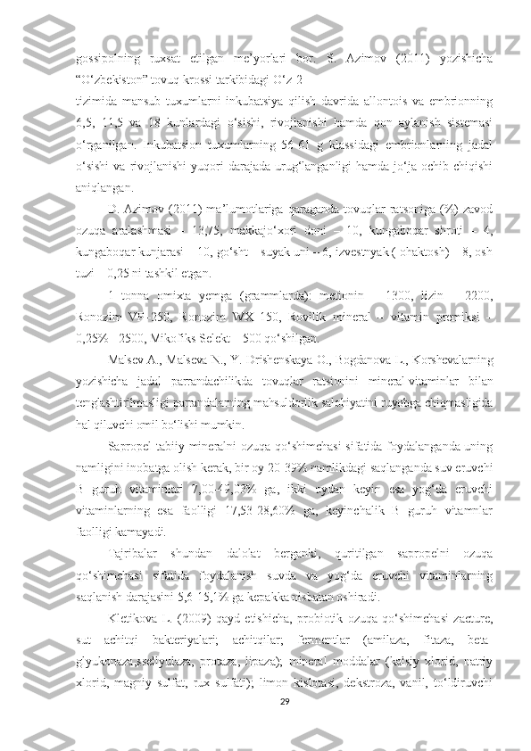 gossipolning   ruxsat   etilgan   me’yorlari   bor.   S.   Azimov   (2011)   yozishicha
“O‘zbekiston” tovuq krossi tarkibidagi O‘z-2
tizimida   mansub   tuxumlarni   inkubatsiya   qilish   davrida   allontois   va   embrionning
6,5,   11,5   va   18   kunlardagi   o‘sishi,   rivojlanishi   hamda   qon   aylanish   sistemasi
o‘rganilgan.   Inkubatsion   tuxumlarning   56-61   g   klassidagi   embrionlarning   jadal
o‘sishi   va rivojlanishi   yuqori   darajada  urug‘langanligi  hamda  jo‘ja  ochib chiqishi
aniqlangan.
D.  Azimov  (2011)  ma’lumotlariga  qaraganda   tovuqlar  ratsoniga  (%)  zavod
ozuqa   aralashmasi   –   13,75,   makkajo‘xori   doni   –   10,   kungaboqar   shroti   –   4,
kungaboqar kunjarasi – 10, go‘sht – suyak uni – 6, izvestnyak ( ohaktosh) – 8, osh
tuzi – 0,25 ni tashkil etgan.
1   tonna   omixta   y emga   (grammlarda):   metionin   –   1300,   lizin   –   2200,
Ronozim   VP–250,   Ronozim   WX–150,   Rovilik   mineral   –   vitamin   premiksi   –
0,25% - 2500, Mikofiks Selekt – 500 qo‘shilgan.
Malsev A., Malseva N., Y. Drishenskaya O., Bogdanova L., Korshevalarning
yozishicha   jadal   parrandachilikda   tovuqlar   ratsionini   mineral-vitaminlar   bilan
tenglashtirilmasligi parrandalarning mahsuldorlik salohiyatini ruyobga chiqmasligida
hal qiluvchi omil bo‘lishi mumkin.
Sapropel tabiiy mineralni ozuqa qo‘shimchasi  sifatida foydalanganda uning
namligini inobatga olish kerak, bir oy 20-39% namlikdagi saqlanganda suv eruvchi
B   guruh   vitaminlari   7,00-49,03%   ga,   ikki   oydan   keyin   esa   yog‘da   eruvchi
vitaminlarning   esa   faolligi   17,53-28,60%   ga,   keyinchalik   B   guruh   vitamnlar
faolligi kamayadi.
Tajribalar   shundan   dalolat   berganki,   quritilgan   sapropelni   ozuqa
qo‘shimchasi   sifatida   foydalanish   suvda   va   yog‘da   eruvchi   vitaminlarning
saqlanish darajasini 5,6-15,1% ga kepakka nisbatan oshiradi.
Kletikova   L.   (2009)   qayd   etishicha,   probiotik   ozuqa   qo‘shimchasi   zacture,
sut   achitqi   bakteriyalari;   achitqilar;   fermentlar   (amilaza,   fitaza,   beta-
glyukonaza,ssellyulaza,   protaza,   lipaza);   mineral   moddalar   (kalsiy   xlorid,   natriy
xlorid,   magniy   sulfat,   rux   sulfati);   limon   kislotasi,   dekstroza,   vanil,   to‘ldiruvchi
29 