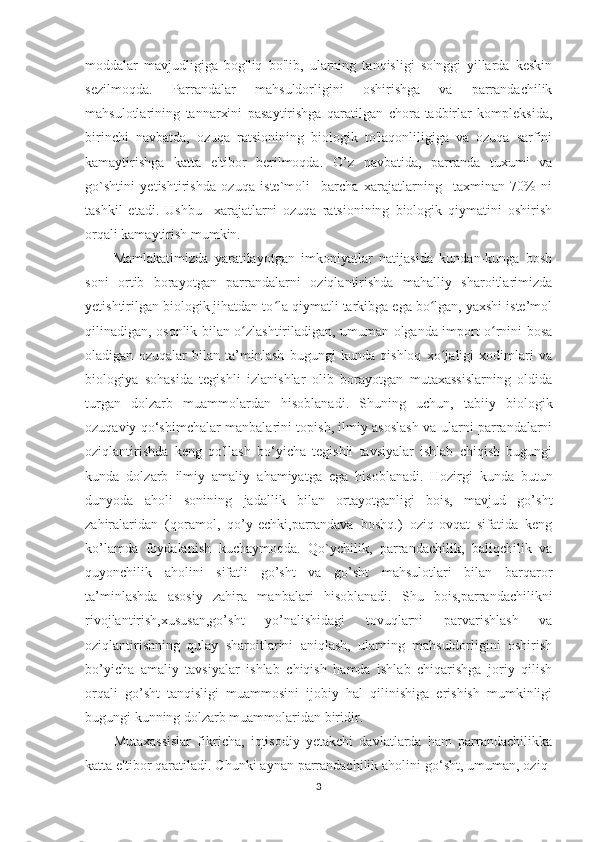 moddalar   mavjudligiga   bog'liq   bo'lib,   ularning   tanqisligi   so'nggi   yillarda   keskin
sezilmoqda.   Parrandalar   mahsuldorligini   oshirishga   va   parrandachilik
mahsulotlarining   tannarxini   pasaytirishga   qaratilgan   chora-tadbirlar   kompleksida,
birinchi   navbatda,   ozuqa   ratsionining   biologik   to'laqonliligiga   va   ozuqa   sarfini
kamaytirishga   katta   e'tibor   berilmoqda.   O’z   navbatida,   parranda   tuxumi   va
go`shtini   yetishtirishda   ozuqa   iste`moli     barcha   xarajatlarning     taxminan   70%   ni
tashkil   etadi.   Ushbu     xarajatlarni   ozuqa   ratsionining   biologik   qiymatini   oshirish
orqali kamaytirish mumkin.
Mamlakatimizda   yaratilayotgan   imkoniyatlar   natijasida   kundan-kunga   bosh
soni   ortib   borayotgan   parrandalarni   oziqlantirishda   mahalliy   sharoitlarimizda
yetishtirilgan biologik jihatdan to la qiymatli tarkibga ega bo lgan, yaxshi iste’molʻ ʻ
qilinadigan, osonlik bilan o zlashtiriladigan, umuman olganda import o rnini bosa	
ʻ ʻ
oladigan   ozuqalar   bilan   ta’minlash   bugungi   kunda   qishloq   xo jaligi   xodimlari   va	
ʻ
biologiya   sohasida   tegishli   izlanishlar   olib   borayotgan   mutaxassislarning   oldida
turgan   dolzarb   muammolardan   hisoblanadi.   Shuning   uchun,   tabiiy   biologik
ozuqaviy qo‘shimchalar manbalarini topish, ilmiy asoslash va ularni parrandalarni
oziqlantirishda   keng   qo'llash   bo‘yicha   tegishli   tavsiyalar   ishlab   chiqish   bugungi
kunda   dolzarb   ilmiy   amaliy   ahamiyatga   ega   hisoblanadi.   Hozirgi   kunda   butun
dunyoda   aholi   sonining   jadallik   bilan   ortayotganligi   bois,   mavjud   go’sht
zahiralaridan   (qoramol,   qo’y-echki,parrandava   boshq.)   oziq-ovqat   sifatida   keng
ko’lamda   foydalanish   kuchaymoqda.   Qo`ychilik,   parrandachilik,   baliqchilik   va
quyonchilik   aholini   sifatli   go’sht   va   go’sht   mahsulotlari   bilan   barqaror
ta’minlashda   asosiy   zahira   manbalari   hisoblanadi.   Shu   bois,parrandachilikni
rivojlantirish,xususan,go’sht   yo’nalishidagi   tovuqlarni   parvarishlash   va
oziqlantirishning   qulay   sharoitlarini   aniqlash,   ularning   mahsuldorligini   oshirish
bo’yicha   amaliy   tavsiyalar   ishlab   chiqish   hamda   ishlab   chiqarishga   joriy   qilish
orqali   go’sht   tanqisligi   muammosini   ijobiy   hal   qilinishiga   erishish   mumkinligi
bugungi kunning dolzarb muammolaridan biridir.
Mutaxassislar   fikricha,   iqtisodiy   yetakchi   davlatlarda   ham   parrandachilikka
katta e'tibor qaratiladi. Chunki aynan parrandachilik aholini go‘sht, umuman, oziq-
3 