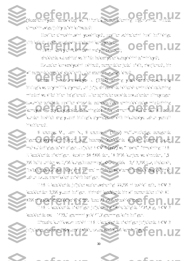 (Saccharomyceb   cerevisiae)   va   Bifitrilak   parrandalarning   organizmida   modda
almashinuviga ijobiy ta’sir ko‘rsatadi: 
-   Oqsillar   almashinuvini   yaxshilaydi,   oqsillar   zahiralarini   hosil   bo‘lishiga
olib keladi, qonda mochevina nisbatini kamaytiradi;
- Fosfor - kalsiy almashinuvini me’yorlashtiradi;
- Ichaklarda sut achitqi va bifido bakteriyalar kupayishini ta’minlaydi; 
-   Ozuqalar   konsersiyasini   oshiradi,   parrandalar   jadal   o‘sib,   rivojlanadi,   bir
xil parrandalar galasi shakllanib, ular ertaroq tuxumga kiradi.
Sereda   T.,   Razumovskaya   L.   (2009)   larning   yozishlaricha   tuxumning
biologik va to`yimlilik qiymati, uni jo‘ja chiqarishda ishlatish aminokislotalarning
miqdori va sifati bilan belgilanadi. Ular tajribalar asosida tovuqlardan olinayotgan
tuxumlar   tarkibida   oqsillar   sintezida   qatnashadigan   aminokislotalar   miqdorining
kamayishini   qayd   aytganlar.   SHuningdek   “Ok   Lomani”   tovuqlarida   180   nchi
kundan   boshlab   eng   yuqori   biologik   qiymatga   erishib   inkubatsiya   uchun   yaroqli
hisoblanadi.
SHarapova   V.,   Lern   N.,   SHarapov   I.   (2009)   ma’lumotlariga   qaraganda
jigarrang-xayseks   jo‘jalarini   turli   batareya   kataklarida   saqlash   ularning   tuxum
mahsuldorligiga ta’sir qilgan. Jo‘jalar BKM-3 (eski) va “Texna” firmasining TBS-
E   kataklarida   o‘stirilgan.   Ratsion   58-68%   dan,   18-24%   kunjara   va   shrotdan,   1,5-
3% baliq unidan va 0,4% kungaboqar moyi, shuningdek – 2,4-3,3% tuz, ohaktosh,
fosfatlardan tuzilgan.  Ratsionni mineral moddalar va vitaminlar bilan tenglashtirish
uchun  ozuqa  premikslari  qo‘ shib berilgan.
TBS-E   kataklarida   jo‘jalar   saqlanuvchanligi   99,3%   ni   tashkil   etib,   BKM-3
kataklaridan 2,2% yuqori bo‘lgan. Birinchi kataklarda bir xil parrandalar olish 80-
82% ni tashkil etib, ikkinchi holda u faqat 72-75% ni tashkil etgan.
TBS-E   kataklarida   o‘stirilgan   jo‘jalarning   18   haftaligida   1476,8   g,   BKM-3
kataklarida esa – 1435,1 grammni yoki 41,7 grammga ko‘p bo‘lgan.
O‘rtacha kunlik vazn ortishi TBS-E kataklarida o‘stirilgan jo‘jalarda BKM-3
jo‘jalariga nisbatan 3% yuqori bo‘lib, ozuqa sarfi 8,2% kam bo‘lgan.
30 