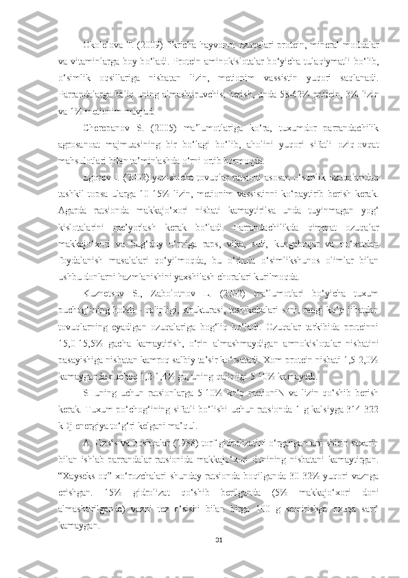 Okolelova T. (2009) fikricha   h ayvonot   ozuqa lari protein, mineral   moddalar
va vitaminlarga boy b o‘ ladi. Protein aminokislotalar  b o‘ yicha tula q iymatli b o‘ lib,
o‘ simlik   oq sillariga   nisbatan   lizin,   metionim   va ss istin   yuqori   sa q lanadi.
Parrandalarga bal iq   unin g   almashtiruvchisi berish, unda 58-62% protein, 3% lizi n
va 1% metionim mavjud.
Cherepanov   S.   (2005)   ma’lumotlariga   ko‘ra,   tuxumdor   parrandachilik
agrosanoat   majmuasining   bir   bo‘lagi   bo‘lib,   aholini   yuqori   sifatli   oziq-ovqat
mahsulotlari bilan ta’minlashda o‘rni ortib bormoqda. 
Egorov   I.   (2002)   yozishicha   tovuqlar   ratsioni   asosan   o‘simlik   ozuqalaridan
tashkil   topsa   ularga   10-15%   lizin,   metionim   vassistinni   ko‘paytirib   berish   kerak.
Agarda   ratsionda   makkajo‘xori   nisbati   kamaytirilsa   unda   tuyinmagan   yog‘
kislotalarini   me’yorlash   kerak   bo‘ladi.   Parrandachilikda   qimmat   ozuqalar
makkajo‘xori   va   bug‘doy   o‘rniga   raps,   vika,   suli,   kungaboqar   va   no‘xatdan
foydalanish   masalalari   qo‘yilmoqda,   bu   o‘rinda   o‘simlikshunos   olimlar   bilan
ushbu donlarni hazmlanishini yaxshilash choralari kurilmoqda.
Kuznetsov   S.,   Zabolotnov   L.   (2002)   ma’lumotlari   bo‘yicha   tuxum
puchog‘ining   holati   -   qalinligi,   strukturasi,   teshikchalari   soni,   rangi   ko‘p  jihatdan
tovuqlarning   eyadigan   ozuqalariga   bog‘liq   bo‘ladi.   Ozuqalar   tarkibida   proteinni
15,0-15,5%   gacha   kamaytirish,   o‘rin   almashmaydigan   amnokislotalar   nisbatini
pasayishiga nisbatan kamroq salbiy ta’sir ko‘rsatadi. Xom protein nisbati 1,5-2,0%
kamayganda puchoq 1,2-1,4% ga, uning qalinligi 5-10% kamayadi.
SHuning   uchun   ratsionlarga   5-10%   ko‘p   metioniN   va   lizin   qo‘shib   berish
kerak. Tuxum po‘chog‘ining sifatli bo‘lishi uchun ratsionda 1 g kalsiyga 314-322
kDj energiya to‘g‘ r i kelgani ma’qul.
A. Ozols va boshqalar (1988) torf gidrolizatini o‘rgangan uni shirin saxarin
bilan   ishlab   parrandalar   ratsionida   makkajo‘xori   donining   nisbatani   kamaytirgan.
“Xayseks-oq” xo‘rozchalari  shunday  ratsionda boqilganda 30-32% yuqori  vaznga
erishgan.   15%   gidrolizat   qo‘shib   berilganda   (5%   makkajo‘xori   doni
almashtirilganda)   vazni   tez   o‘sishi   bilan   birga   100   g   semirishga   ozuqa   sarfi
kamaygan.
31 