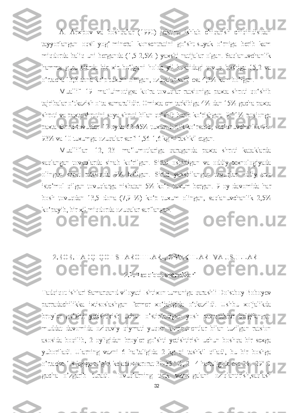 A.   Arxipov   va   boshqalar   (1990)   jelatina   ishlab   chiqarish   chiqindisidan
tayyorlangan   oqsil-yog‘-mineral   konsentratini   go‘sht-suyak   o‘rniga   berib   kam
miqdorda   baliq   uni   berganda   (1,5-2,5%   )   yaxshi   natijalar   olgan.   Saqlanuvchanlik
hamma   guru   hlarda   bir   xir   bo‘lgani   holda   yil   boshidagi   tovuq   boshiga   15,2   va
o‘rtacha 13,3 dona ko‘p tuxum olingan, ozuqalar sarfi esa 4,3% kam bo‘lgan.
Muallif   [19]   ma`luimotigsa   ko`ra   tovuqlar   ratsioniga   paxta   shroti   qo‘shib
tajribalar o‘tkazish o`ta samaralidi r.  Omixta em tarkibiga 4% dan 15% gacha paxta
shroti va paxta shrotini soya shroti bilan qo‘shib berib ko‘rishgan. 9-11% ratsionga
paxta shroti tovuqlar 12 oyda 63-65% tuxumdorlik ko‘rsatib, saqlanuvchanlik 90-
93% va 10 tuxumga ozuqalar sarfi 1,56-1,6 kg ni tashkil etgan.
Muallifl ar   [12,   23]   ma’lumotlariga   qaraganda   paxta   shroti   kataklarda
saqlangan   tovuqlarda   sinab   ko‘rilgan.   Sifati   oshirilgan   va   oddiy   texnologiyada
olingan   shrot   ratsionda   9%   bo‘lgan.   Sifati   yaxshilangan   tovuqlar   oddiy   trot
iste’mol   qilgan   tovuqlarga   nisbatan   5%   ko‘p   tuxum   bergan.   9   oy   davomida   har
bosh   tovuqdan   13,5   dona   (7,9   %)   ko‘p   tuxum   olingan,   saqlanuvchanlik   2,5%
ko‘payib, bir xil miqdorda ozuqalar sarflangan.
2.BOB.  TADQIQOT SHAROITLARI, OB'EKTLARI VA USULLARI
2.1. Tadqiqot   sharoitlari
Tadqiqot ishlari Samarqand viloyati Ishtixon tumaniga qarashli Do`stboy Boboyev
parradachilikka   ixtisoslashgan   fermer   xo‘jaligida   o‘tkazildi.   Ushbu   xo`jalikda
broyler   go’shti   yetishtirish   uchun   o’stiriladigan   yosh   parrandalar   belgilangan
muddat   davomida   oziqaviy   qiymati   yuqori   komponentlar   bilan   tuzilgan   ratsion
asosida   boqilib,   2   oyligidan   broyler   go’shti   yetishtirish   uchun   boshqa   bir   sexga
yuboriladi.   Ularning   vazni   6   haftaligida   2   kg   ni   tashkil   qiladi,   bu   bir   boshga
o’rtacha 1.8 kg ga to’g’ri keladi. Harorat 30-35 º C, 2 - 4 haftaligida esa 24 - 29º C
gacha   o’zgarib   turadi.   Tovuqlarning   tirik   vazni-galani   oziqlantirish,saqlash
32 