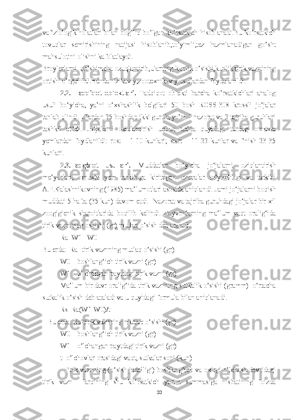 vafiziologik holatlari bilan bog’liq bo’lgan ko’rsatkich hisoblanadi.Bu ko’rsatkich
tovuqlar   semirishining   natijasi   hisoblanib,to’yimli,tez   hazmlanadigan   go’sht
mahsulotini olishni kafolatlaydi.
Broylerlarni  qo’shimcha ozuqlantirib,ularning kunlik o’sishi,kunlik tirik vaznining
ortishi o’rganildi.Bunda fizikaviy,zootexnikaviy usullardan foydalanildi.
2.2.   Taqqiqot   ob`ektlari.   Tadqiqot   ob`ekti   barcha   ko’rsatkichlari   analog
usuli   bo‘yicha,   ya’ni   o‘xshashlik   belgilari   50   bosh   ROSS-308   krossli   jo‘jalar
tanlab olindi. Ulardan 25 boshdan ikki guruh, ya’ni 1-nazorat va 2-tajriba guruhlari
tashkil   etildi.   Jo‘jalarni   oziqlantirish   uchun   uchta   quyidagi   turdagi   omuxta
yemlardan   foydlanildi:   rost   –   1-10   kunlari;   start   –   11-22   kunlar   va   finish   23-35
kunlari. 
2.3.Tadqiqot   usullari.   Muddatlar   bo‘yicha   jo‘jalarni   oziqlantirish
me’yorlari,   omuxta   yem   tarkibiga   kiritilgan   ozuqalar   to‘yimliligi   va   tarkibi
A.P.Kalashnikovning (1985) ma’lumotlari asosida aniqlandi. Jami jo‘jalarni boqish
muddati 5 hafta (35 kun) davom etdi.  Nazorat va tajriba guruhdagi jo‘jalar bir xil
zoogigienik   sharoitlarida   boqilib   kelindi.   Hayvonlarning   ma’lum   vaqt   oralig‘ida
tirik vaznining oshishi (g r ) mutlaq o‘sish deb ataladi.
Ra=W1 –W 0
Bu erda:  Ra -tirik vaznning mutlaq o‘sishi (g r )
W0 – boshlang‘ich tirik vazni (g r )
W1 – o‘lchangan paytdagi tirik vazni (g r )
Ma’lum bir davr oralig‘ida tirik vaznning sutkalik o‘sishi (gramm)  o‘rtacha
sutkalik o‘sish deb ataladi va u quyidagi formula bilan aniqlanadi.
Rs=Ra(W1-W0)/t
    Bu erda: R a -tirik vaznning mutlaq o‘sishi (g r )
W0 – boshlang‘ich tirik vazni (g r )
W1 – o‘lchangan paytdagi tirik vazni (g r )
t- o‘lchovlar orasidagi vaqt, sutkalar soni (kun)
Tirik vaznning (o‘sish jadalligi) boshlang‘ich va oxirgi o‘lchash davridagi
tirik   vazn     farqining   shu   ko‘rsatkich   yarim   summasiga   nisbatining   foizda
33 