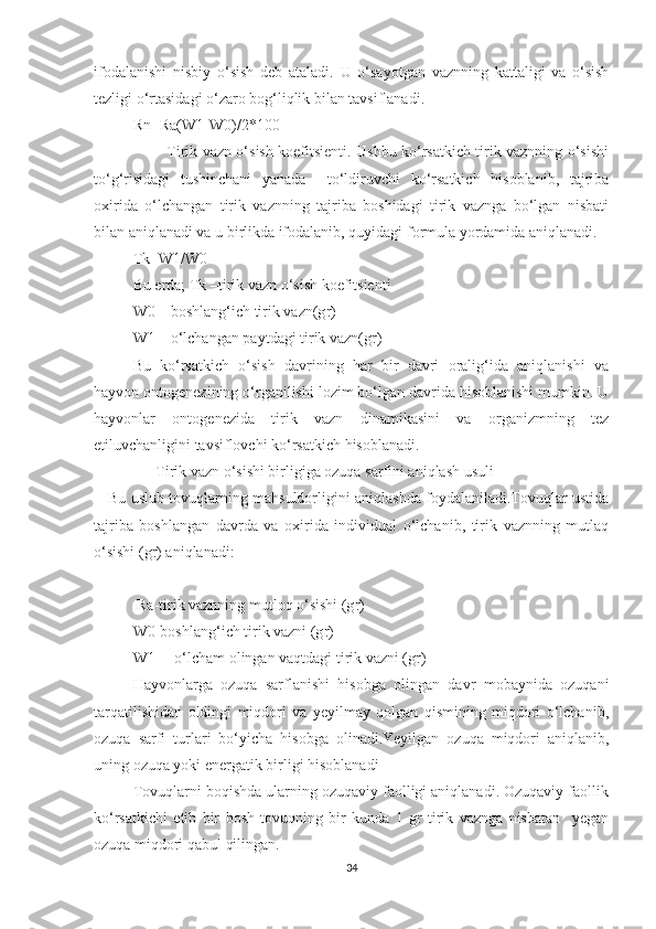 ifodalanishi   nisbiy   o‘sish   deb   ataladi.   U   o‘sayotgan   vaznning   kattaligi   va   o‘sish
tezligi o‘rtasidagi o‘zaro bog‘liqlik bilan tavsiflanadi.
Rn=Ra(W1-W0)/2*100
             Tirik vazn o‘sish koefitsienti. Ushbu ko‘rsatkich tirik vaznning o‘sishi
to‘g‘risidagi   tushinchani   yanada     to‘ldiruvchi   ko‘rsatkich   hisoblanib,   tajriba
oxirida   o‘lchangan   tirik   vaznning   tajriba   boshidagi   tirik   vaznga   bo‘lgan   nisbati
bilan aniqlanadi va u birlikda ifodalanib, quyidagi formula yordamida aniqlanadi.
Tk=W1/W0
Bu erda; Tk –tirik vazn o‘sish koefitsienti
W0 – boshlang‘ich tirik vazn(g r )
W1 – o‘lchangan paytdagi tirik vazn(g r )
Bu   ko‘rsatkich   o‘sish   davrining   har   bir   davri   oralig‘ida   aniqlanishi   va
hayvon ontogenezining o‘rganilishi lozim bo‘lgan davrida hisoblanishi mumkin. U
hayvonlar   ontogenezida   tirik   vazn   dinamikasini   va   organizmning   tez
etiluvchanligini tavsiflovchi ko‘rsatkich hisoblanadi.
                Tirik vazn o‘sishi birligiga ozuqa sarfini aniqlash usuli
     Bu uslub tovuqlarning mahsuldorligini aniqlashda foydalaniladi.Tovuqlar ustida
tajriba   boshlangan   davrda   va   oxirida   individual   o‘lchanib,   tirik   vaznning   mutlaq
o‘sishi (gr) aniqlanadi:
 R a -tirik vaznning mutloq o‘sishi (g r )
W0-boshlang‘ich tirik vazni (g r )
W1— o‘lcham olingan vaqtdagi tirik vazni (g r )
Hayvonlarga   ozuqa   sarflanishi   hisobga   olingan   davr   mobaynida   ozuqani
tarqatilishidan   oldingi   miqdori   va   yeyilmay   qolgan   qismining   miqdori   o‘lchanib,
ozuqa   sarfi   turlari   bo‘yicha   hisobga   olinadi.Yeyilgan   ozuqa   miqdori   aniqlanib,
uning ozuqa yoki energatik birligi hisoblanadi
         Tovuqlarni boqishda ularning ozuqaviy faolligi aniqlanadi. Ozuqaviy faollik
ko‘rsatkichi   etib   bir   bosh   tovuqning   bir   kunda   1   gr   tirik   vaznga   nisbatan     yegan
ozuqa miqdori qabul qilingan.
34 