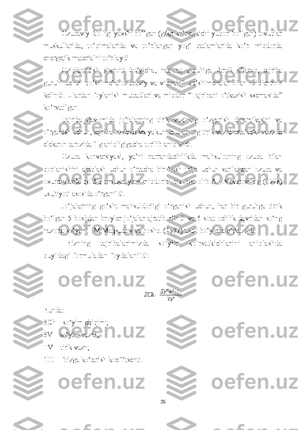 Ozuqaviy faolligi yaxshi bo‘lgan (g/kg ko‘rsatkichi yuqori bo‘lgan) tovuqlar
muskullarida,   to‘qimalarida   va   to‘plangan   yog‘   qatlamlarida   ko‘p   miqdorda
energetik materialni to‘playdi
Oziqlantirish   sharoiti   bo‘yicha,   nazorat   guruhiga   farqli   o‘laroq,   tajriba
guruhi   uchun   qo‘shimcha   ozuqaviy   va   vitaminli   qo‘shimchalar   bilan   oziqlantirib
kelindi. Ulardan  foylanish  muttadlari  va  miqdori   “Tajribani   o‘tkazish  sxemasida”
ko‘rsatilgan.
Tajriba   davomida   jo‘jalarning   tirik   vazining   o‘zgarish   dinamikasini   va
o‘rganish uchun, tajriba boshida va yakunida ularning tirik vazni ertalabki vaqtida
elektron tarozida 1 g aniqligigacha torilib aniqlandi. 
Ozuqa   konversiyasi,   ya’ni   parrandachilikda   mahsulotning   ozuqa   bilan
qoplanishini   aniqlash   uchun   o‘rtacha   bir   bosh   jo‘ja   uchun   sarflangan   ozuqa   va
oxurchalarda qoldiq omuxta yem  miqdorini hisobga olib A.P.Kesarovning (1998)
usubiyoti asosida o‘rganildi. 
Jo‘jalarning   go‘sht   mahsuldorligi   o‘rganish   uchun,   har   bir   guruhga   tipik
bo‘lgan   5   boshdan   broyler   jo‘jalar   ajratib   olindi   va   6   soat   ochlik   davridan   so‘ng
nazorat so‘yimi I.M.Maqsudov va boshq. (1977) usuli bo‘yicha o‘tkazildi. 
Bizning   tajribalarimizda   so`yim   ko`rsatkichlarini   aniqlashda
quyidagi formuladan foydalanildi:
SCh = SV ∗ 100
TV
Bunda :  
SCh – so‘yim  chiqimi; 
SV – so‘yim vazni; 
TV – tirik vazn; 
100 – foizga ko‘tarish koeffitsenti.
35 