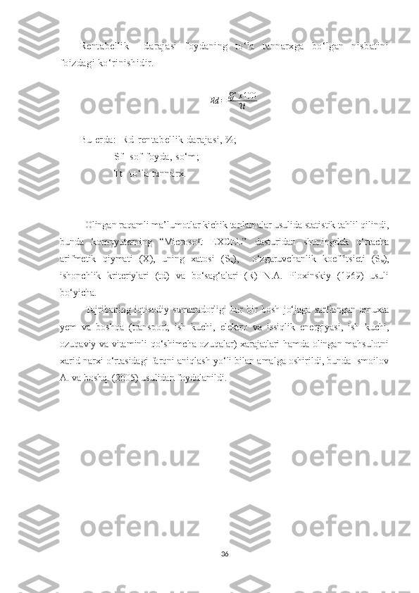 Rentabellik     darajasi   foydaning   to‘la   tannarxga   bo‘lgan   nisbatini
foizdagi ko‘rinishidir.
                                               Rd = Sf x 100
Tt
Bu erda:  Rd-rentabellik darajasi, %;
             Sf- sof foyda, so‘m;
            Tt- to‘la tannarx.
Olingan raqamli ma’lumotlar kichik tanlamalar usulida statistik tahlil qilindi,
bunda   kompyuterning   “Microsoft   EXCEL”   dasturidan   shuningdek   o‘rtacha
arifmetik   qiymati   (X),   uning   xatosi   (S
x ),     o‘zgaruvchanlik   koeffitsieti   (S
v ) ,
ishonchlik   kriteriylari   (td)   va   bo‘sag‘alari   (R)   N.A.   Ploxinskiy   (1969)   usuli
bo‘yicha.
Tajribaning   iqtisodiy   samaradorligi   har   bir   bosh   jo‘jaga   sarflangan   omuxta
yem   va   boshqa   (transport,   ish   kuchi,   elektro   va   issiqlik   energiyasi,   ish   kuchi,
ozuqaviy va vitaminli qo‘shimcha ozuqalar) xarajatlari hamda olingan mahsulotni
xarid narxi o‘rtasidagi farqni aniqlash yo‘li bilan amalga oshirildi, bunda Ismoilov
A. va boshq. (2005) usulidan foydalanildi. 
36 