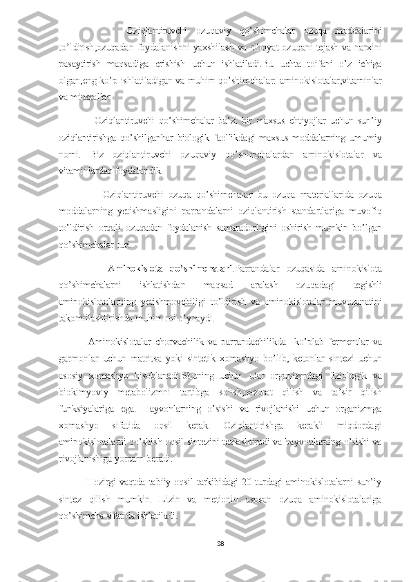                 Oziqlantiruvchi   ozuqaviy   qo ’ shimchalar   ozuqa   moddalarini
to ’ ldirish , ozuqadan   foydalanishni   yaxshilash   va   nihoyat   ozuqani   tejash   va   narxini
pasaytirish   maqsadiga   erishish   uchun   ishlatiladi . Bu   uchta   toifani   o ’ z   ichiga
olgan , eng   ko ’ p   ishlatiladigan   va   muhim   qo ’ shimchalar :   aminokislotalar , vitaminlar
va   minerallar .
                  Oziqlantiruvchi   qo ’ shimchalar   ba ’ zi   bir   maxsus   ehtiyojlar   uchun   sun ’ iy
oziqlantirishga   qo ’ shilganhar   biologik   faollikdagi   maxsus   moddalarning   umumiy
nomi .   Biz   oziqlantiruvchi   ozuqaviy   qo ’ shimchalardan   aminokislotalar   va
vitaminlardan   foydalandik .
                  Oziqlantiruvchi   ozuqa   qo ’ shimchalari - bu   ozuqa   materiallarida   ozuqa
moddalarning   yetishmasligini   parrandalarni   oziqlantirish   standartlariga   muvofiq
to ’ ldirish   orqali   ozuqadan   foydalanish   samaradorligini   oshirish   mumkin   bo ’ lgan
qo ’ shimchalar   turi .
              Aminokislota   qo ’ shimchalari . Parrandalar   ozuqasida   aminokislota
qo ’ shimchalarni   ishlatishdan   maqsad   aralash   ozuqadagi   tegishli
aminokislotalarning   yetishmovchiligi   to ’ ldirish   va   aminokislotalar   muvozanatini
takomillashtirishda   muhim   rol   o ’ ynaydi .
              Aminokislotalar   chorvachilik   va   parrandachilikda     ko ’ plab   fermentlar   va
garmonlar   uchun   matritsa   yoki   sintetik   xomashyo   bo ’ lib ,   ketonlar   sintezi   uchun
asosiy   xomashyo   hisoblanadi . Shuning   uchun   ular   organizmdagi   fiziologik   va
biokimyoviy   metabolizmni   tartibga   solish , nazorat   qilish   va   ta ’ sir   qilish
funksiyalariga   ega .   Hayvonlarning   o’sishi   va   rivojlanishi   uchun   organizmga
xomashyo   sifatida   oqsil   kerak.   Oziqlantirishga   kerakli   miqdordagi
aminokislotalarni qo’shish oqsil sintezini tezlashtiradi va hayvonlarning o’sishi va
rivojlanishiga yordam beradi.
                Hozirgi   vaqtda   tabiiy  oqsil   tarkibidagi   20   turdagi   aminokislotalarni   sun’iy
sintez   qilish   mumkin.   Lizin   va   metionin   asosan   ozuqa   aminokislotalariga
qo’shimcha sifatida ishlatiladi.
38 