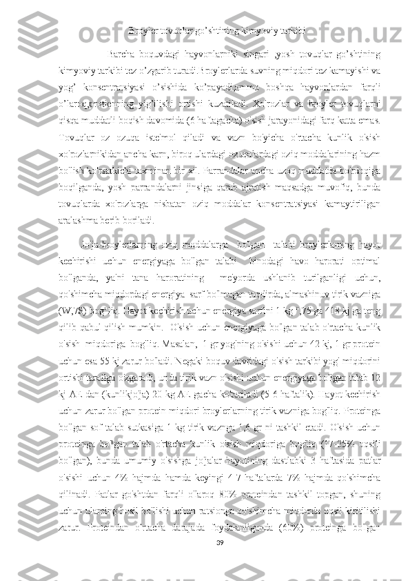                              Broyler tovuqlar go’shtining kimyoviy tarkibi 
                    Barcha   boquvdagi   hayvonlarniki   singari   ,yosh   tovuqlar   go’shtining
kimyoviy tarkibi tez o’zgarib turadi.Broylerlarda suvning miqdori tez kamayishi va
yog’   konsentratsiyasi   o’sishida   ko’payadi,ammo   boshqa   hayvonlardan   farqli
o’laroq,protienning   yig’ilishi   ortishi   kuzatiladi.   Xo'rozlar   va   broyler   tovuqlarni
qisqa muddatli boqish davomida (6 haftagacha) o'sish jarayonidagi farq katta emas.
Tovuqlar   oz   ozuqa   iste'mol   qiladi   va   vazn   bo'yicha   o'rtacha   kunlik   o'sish
xo'rozlarnikidan ancha karn, biroq ulardagi ozuqalardagi oziq moddalarining hazm
bo'lish ko'rsatkichi taxminan bir xil. Parrandalar ancha uzoq muddatda bo'rdoqiga
boqilganda,   yosh   parrandalarni   jinsiga   qarab   ajratish   maqsadga   muvofiq,   bunda
tovuqlarda   xo'rozlarga   nisbatan   oziq   moddalar   konsentratsiyasi   kamaytiriligan
aralashma berib boriladi. 
          Jo'ja-broylerlarning   oziq   moddalarga     bo'lgan     talabi   broylerlaming   hayot
kechirishi   uchun   energiyaga   bo'lgan   talabi     binodagi   havo   harorati   optimal
bo'lganda,   ya'ni   tana   haroratining     me'yorda   ushlanib   turilganligi   uchun,
qo'shimcha miqdordagi energiya  sarf bo'lmagan taqdirda, almashinuv tirik vazniga
(W,7S) bog' liq. Hayot kechirish uchun energiya sarfini 1 kg ",75 ga 418 kj ga teng
qilib qabul qilish mumkin.   O'sish uchun energiyaga bo'lgan talab o'rtacha kunlik
o'sish  miqdoriga  bog'liq. Masalan,  1 gr yog'ning o'sishi uchun 42 kj, 1 gr protein
uchun esa 55 kj zarur bo'ladi. Negaki boquv davridagi o'sish tarkibi yog' miqdorini
ortishi tarafiga o'zgaradi, unda tirik vazn o'sishi uchun energiyaga bo'lgan talab 12
kj AE dan (kunlikjo'ja) 20 kg AE gacha ko'tariladi (5-6 haftalik). Hayot kechirish
uchun zarur bo'lgan protein miqdori broylerlarning tirik vazniga bog'liq. Proteinga
bo'lgan  sof  talab  sutkasiga   1  kg  tirik  vaznga  1,6  gr   ni   tashkil  etadi.  O'sish   uchun
proteinga   bo'lgan   talab   o'rtacha   kunlik   o'sish   miqdoriga   bog'liq   (17-25%   oqsili
bo'lgan),   bunda   umumiy   o'sishga   jo'jalar   hayotining   dastlabki   3   haftasida   patlar
o'sishi   uchun   4%   hajmda   hamda   keyingi   4-7-haftalarda   7%   hajmda   qo'shimcha
qilinadi.   Patlar   go'shtdan   farqli   o'laroq   80%   proteindan   tashkil   topgan,   shuning
uchun ulaming hosil bo'lishi uchun ratsionga qo'shimcha miqdorda oqsil kiritilishi
zarur.   Proteindan   o'rtacha   darajada   foydalanilganda   (60%)   proteinga   bo'lgan
39 