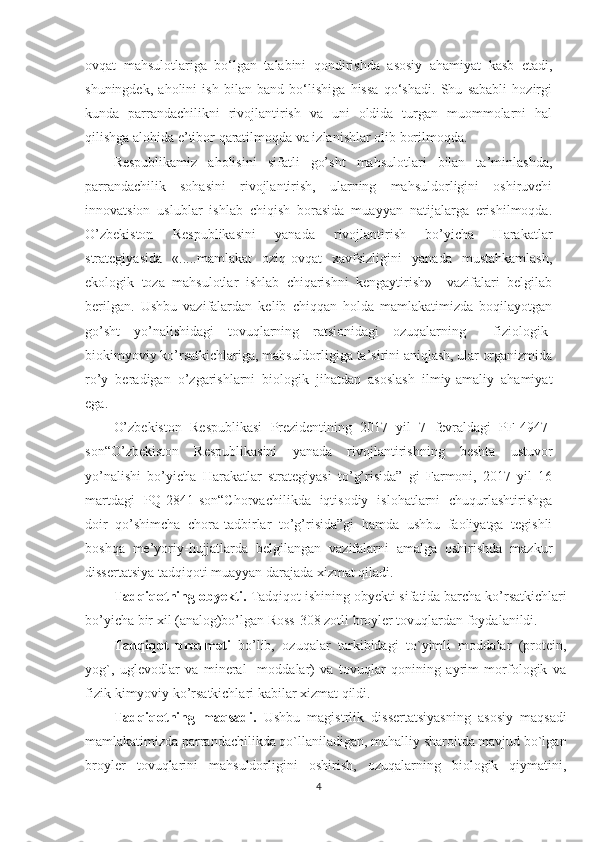 ovqat   mahsulotlariga   bo‘lgan   talabini   qondirishda   asosiy   ahamiyat   kasb   etadi,
shuningdek,   aholini   ish   bilan   band   bo‘lishiga   hissa   qo‘shadi.   Shu   sababli   hozirgi
kunda   parrandachilikni   rivojlantirish   va   uni   oldida   turgan   muommolarni   hal
qilishga alohida e’tibor qaratilmoqda va izlanishlar olib borilmoqda.
Respublikamiz   aholisini   sifatli   go’sht   mahsulotlari   bilan   ta’minlashda,
parrandachilik   sohasini   rivojlantirish,   ularning   mahsuldorligini   oshiruvchi
innovatsion   uslublar   ishlab   chiqish   borasida   muayyan   natijalarga   erishilmoqda.
O’zbekiston   Respublikasini   yanada   rivojlantirish   bo’yicha   Harakatlar
strategiyasida   «.....mamlakat   oziq-ovqat   xavfsizligini   yanada   mustahkamlash,
ekologik   toza   mahsulotlar   ishlab   chiqarishni   kengaytirish»     vazifalari   belgilab
berilgan.   Ushbu   vazifalardan   kelib   chiqqan   holda   mamlakatimizda   boqilayotgan
go’sht   yo’nalishidagi   tovuqlarning   ratsionidagi   ozuqalarning     fiziologik-
biokimyoviy ko’rsatkichlariga, mahsuldorligiga ta’sirini aniqlash, ular organizmida
ro’y   beradigan   o’zgarishlarni   biologik   jihatdan   asoslash   ilmiy-amaliy   ahamiyat
ega. 
O’zbekiston   Respublikasi   Prezidentining   2017   yil   7   fevraldagi   PF-4947-
son“O’zbekiston   Respublikasini   yanada   rivojlantirishning   beshta   ustuvor
yo’nalishi   bo’yicha   Harakatlar   strategiyasi   to’g’risida”   gi   Farmoni,   2017   yil   16
martdagi   PQ-2841-son“Chorvachilikda   iqtisodiy   islohatlarni   chuqurlashtirishga
doir   qo’shimcha   chora-tadbirlar   to’g’risida”gi   hamda   ushbu   faoliyatga   tegishli
boshqa   me’yoriy-hujjatlarda   belgilangan   vazifalarni   amalga   oshirishda   mazkur
dissertatsiya tadqiqoti muayyan darajada xizmat qiladi.
Tadqiqotning obyekti.  Tadqiqot ishining obyekti sifatida barcha ko’rsatkichlari
bo’yicha bir xil (analog)bo’lgan Ross-308 zotli broyler tovuqlardan foydalanildi. 
Tadqiqot   predmeti   bo’lib,   ozuqalar   tarkibidagi   to`yimli   moddalar   (protein,
yog`,   uglevodlar   va   mineral     moddalar)   va   tovuqlar   qonining   ayrim   morfologik   va
fizik-kimyoviy ko’rsatkichlari kabilar xizmat qildi.
Tadqiqotning   maqsadi.   Ushbu   magistrlik   dissertatsiyasning   asosiy   maqsadi
mamlakatimizda parrandachilikda qo`llaniladigan, mahalliy sharoitda mavjud bo`lgan
broyler   tovuqlarini   mahsuldorligini   oshirish,   ozuqalarning   biologik   qiymatini,
4 