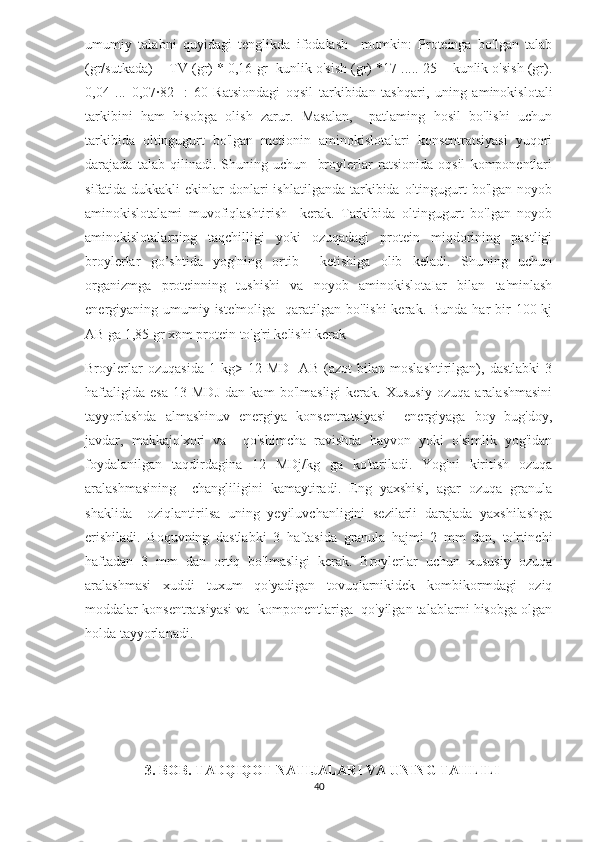 umumiy   talabni   quyidagi   tenglikda   ifodalash     mumkin:   Proteinga   bo'lgan   talab
(gr/sutkada)= [TV (gr) * 0,16 gr+kunlik o'sish (gr) *17 ..... 25 + kunlik o'sish (gr).
0,04   ...   0,07·82]   :   60   Ratsiondagi   oqsil   tarkibidan   tashqari,   uning   aminokislotali
tarkibini   ham   hisobga   olish   zarur.   Masalan,     patlaming   hosil   bo'lishi   uchun
tarkibida   oltingugurt   bo'lgan   metionin   aminokislotalari   konsentratsiyasi   yuqori
darajada   talab   qilinadi.   Shuning   uchun     broylerlar   ratsionida   oqsil   komponentlari
sifatida dukkakli   ekinlar  donlari  ishlatilganda  tarkibida  oltingugurt  bo'lgan  noyob
aminokislotalami   muvofiqlashtirish     kerak.   Tarkibida   oltingugurt   bo'lgan   noyob
aminokislotalarning   taqchilligi   yoki   ozuqadagi   protein   miqdorining   pastligi
broylerlar   go’shtida   yog'ning   ortib     ketishiga   olib   keladi.   Shuning   uchun
organizmga   proteinning   tushishi   va   noyob   aminokislotaIar   bilan   ta'minlash
energiyaning umumiy iste'moliga    qaratilgan bo'lishi  kerak. Bunda  har  bir  100 kj
AB ga 1,85 gr xom protein to'g'ri kelishi kerak 
Broylerlar   ozuqasida   1   kg>   12   MD]   AB   (azot   bilan   moslashtirilgan),   dastlabki   3
haftaligida   esa   13   MDJ   dan   kam   bo'lmasligi   kerak.   Xususiy   ozuqa   aralashmasini
tayyorlashda   almashinuv   energiya   konsentratsiyasi     energiyaga   boy   bug'doy,
javdar,   makkajo'xori   va     qo'shimcha   ravishda   hayvon   yoki   o'simlik   yog'idan
foydalanilgan   taqdirdagina   12   MDj/kg   ga   ko'tariladi.   Yog'ni   kiritish   ozuqa
aralashmasining     changliligini   kamaytiradi.   Eng   yaxshisi,   agar   ozuqa   granula
shaklida     oziqlantirilsa   uning   yeyiluvchanligini   sezilarli   darajada   yaxshilashga
erishiladi.   Boquvning   dastlabki   3   haftasida   granula   hajmi   2   mm   dan,   to'rtinchi
haftadan   3   mm   dan   ortiq   bo'lmasligi   kerak.   Broylerlar   uchun   xususiy   ozuqa
aralashmasi   xuddi   tuxum   qo'yadigan   tovuqlarnikidek   kombikormdagi   oziq
moddalar konsentratsiyasi va  komponentlariga  qo'yilgan talablarni hisobga olgan
holda tayyorlanadi.
                 3. BOB. TADQIQOT NATIJALARI VA UNING TAHLILI
40 