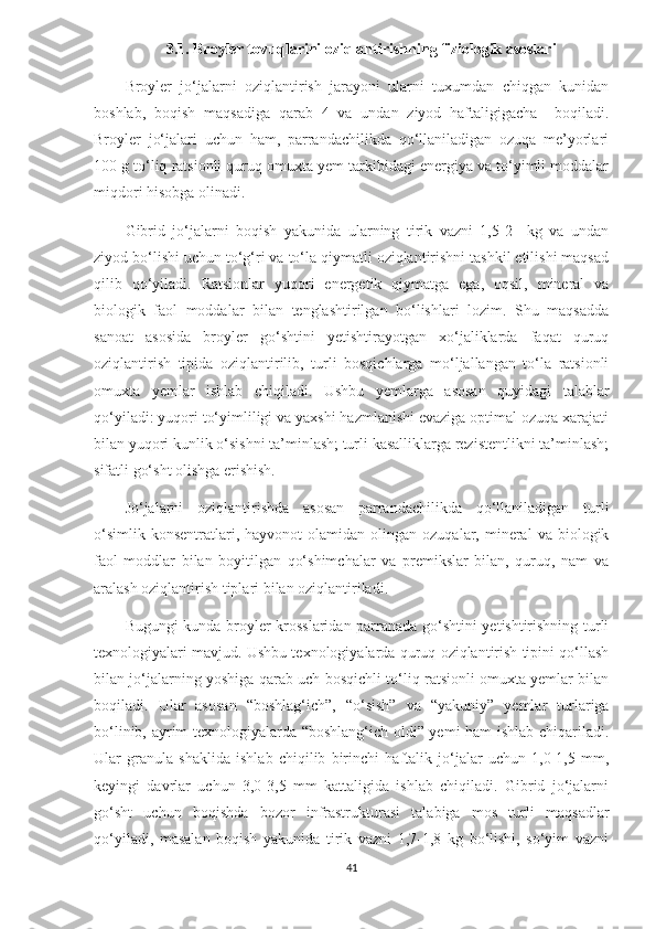 3.1. Broyler tovuqlarini oziqlantirishning fiziologik asoslari
Broyler   jo‘jalarni   oziqlantirish   jarayoni   ularni   tuxumdan   chiqgan   kunidan
boshlab,   boqish   maqsadiga   qarab   4   va   undan   ziyod   haftaligigacha     boqiladi.
Broyler   jo‘jalari   uchun   ham,   parrandachilikda   qo‘llaniladigan   ozuqa   me’yorlari
100 g to‘liq ratsionli quruq omuxta yem tarkibidagi energiya va to‘yimli moddalar
miqdori hisobga olinadi. 
Gibrid   jo‘jalarni   boqish   yakunida   ularning   tirik   vazni   1,5-2     kg   va   undan
ziyod bo‘lishi uchun to‘g‘ri va to‘la qiymatli oziqlantirishni tashkil etilishi maqsad
qilib   qo‘yiladi.   Ratsionlar   yuqori   energetik   qiymatga   ega,   oqsil,   mineral   va
biologik   faol   moddalar   bilan   tenglashtirilgan   bo‘lishlari   lozim.   Shu   maqsadda
sanoat   asosida   broyler   go‘shtini   yetishtirayotgan   xo‘jaliklarda   faqat   quruq
oziqlantirish   tipida   oziqlantirilib,   turli   bosqichlarga   mo‘ljallangan   to‘la   ratsionli
omuxta   yemlar   ishlab   chiqiladi.   Ushbu   yemlarga   asosan   quyidagi   talablar
qo‘yiladi: yuqori to‘yimliligi va yaxshi hazmlanishi evaziga optimal ozuqa xarajati
bilan yuqori kunlik o‘sishni ta’minlash; turli kasalliklarga rezistentlikni ta’minlash;
sifatli go‘sht olishga erishish. 
Jo‘jalarni   oziqlantirishda   asosan   parrandachilikda   qo‘llaniladigan   turli
o‘simlik   konsentratlari,  hayvonot  olamidan   olingan   ozuqalar,  mineral  va  biologik
faol   moddlar   bilan   boyitilgan   qo‘shimchalar   va   premikslar   bilan,   quruq,   nam   va
aralash oziqlantirish tiplari bilan oziqlantiriladi. 
Bugungi kunda broyler krosslaridan parranada go‘shtini yetishtirishning turli
texnologiyalari mavjud. Ushbu texnologiyalarda quruq oziqlantirish tipini qo‘llash
bilan jo‘jalarning yoshiga qarab uch bosqichli to‘liq ratsionli omuxta yemlar bilan
boqiladi.   Ular   asosan   “boshlag‘ich”,   “o‘sish”   va   “yakuniy”   yemlar   turlariga
bo‘linib, ayrim texnologiyalarda “boshlang‘ich oldi” yemi ham ishlab chiqariladi.
Ular   granula   shaklida   ishlab   chiqilib   birinchi   haftalik   jo‘jalar   uchun   1,0-1,5   mm,
keyingi   davrlar   uchun   3,0-3,5   mm   kattaligida   ishlab   chiqiladi.   Gibrid   jo‘jalarni
go‘sht   uchun   boqishda   bozor   infrastrukturasi   talabiga   mos   turli   maqsadlar
qo‘yiladi,   masalan   boqish   yakunida   tirik   vazni   1,7-1,8   kg   bo‘lishi,   so‘yim   vazni
41 