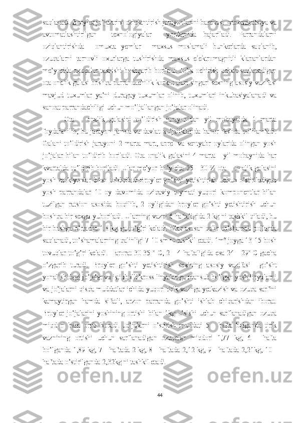 saqlanadi. Broyler jo’jalarini oziqlantirish jarayonlarini barchasi  mexanizatsiya va
avtomatlashtirilgan     texnologiyalar     yordamida   bajariladi.   Parrandalarni
oziqlantirishda     omuxta   yemlar     maxsus   moslamali   bunkerlarda   saqlanib,
ozuqalarni   tarnovli   oxurlarga   tushirishda   maxsus   elektromagnitli   klapanlardan
me’yorida ozuqalar tushishi boshqarib boriladi. Jo’ja ochirish uchun saqlanadigan
ota onalik galasi boshqa parrandachilik korxonalari singari sexning asosiy vazifasi
mavjud   tuxumlar   ya’ni   duragay   tuxumlar   olinib,   tuxumlari   inkubasiyalanadi   va
sanoat parrandachiligi uchun mo’ljallangan jo’jalar olinadi. 
Ota   –   onalik   galasini   to’ldirish   jarayonidan   yil   mobaynida   1   marta
foydalanilib,   bu   jarayon   jamoa   va   davlat   xo’jaliklarida   bahor   faslida   qo’llaniladi.
Galani   to’ldirish   jarayoni   2   marta   mart,   aprel   va   sentyabr   oylarida   olingan   yosh
jo’jalar   bilan   to’ldirib   boriladi.   Ota   onalik   galasini   4   marta   -   yil   mobaynida   har
kvartalda to’ldirib boriladi. Ular me’yor bo’yicha 25 - 30 % ota – onalik galasini
yosh   mokiyonlar   bilan   to’diriladi.Broyler   go’shti   yetishtirish   uchun   o’stiriladigan
yosh   parrandalar   10   oy   davomida   oziqaviy   qiymati   yuqori   komponentlar   bilan
tuzilgan   ratsion   asosida   boqilib,   2   oyligidan   broyler   go’shti   yetishtirish   uchun
boshqa bir sexga yuboriladi. Ularning vazni 6 haftaligida 2 kg ni tashkil qiladi, bu
bir boshga o’rtacha 1.8 kg ga to’g’ri keladi. Ular asosan qalin to’shamali pollarda
saqlanadi, to’shamalarning qalinligi 7-10 sm ni tashkil etadi. 1m² joyga 13-15 bosh
tovuqlar   to’g’ri   keladi.  Harorat   30-35  º  C,  2 -  4  haftaligida  esa  24  -  29º  C  gacha
o’zgarib   turadi.   Broyler   go’shti   yetishtirish   sexining   asosiy   vazifasi     go’sht
yonalishidagi jo’jalar va istiqbolli kross linyalariga mansub bo’lgan yosh linyalarni
va jo’jalarni qisqa muddatlar ichida yuqori tirik vaznga yetkazish va ozuqa sarfini
kamaytirgan   hamda   sifatli,   arzon   parranda   go’shti   ishlab   chiqarishdan   iborat.
Broyler   jo’jalarini   yoshining   ortishi   bilan   1kg   o’sishi   uchun   sarflanadigan   ozuqa
miqdori   ham   ortib   boradi.   Jo’jalarni   o’stirish   muddati   5   -   hafta   bolganda   tirik
vaznining   ortishi   uchun   sarflanadigan   ozuqalar   miqdori   1,77   kg,   6   -   hafta
bo’lganda 1,89 kg, 7 - haftada 2 kg, 8 - haftada 2,12 kg, 9 - haftada 2,21kg, 10 -
haftada o’stirilganda 2,32kg ni tashkil etadi.
44 