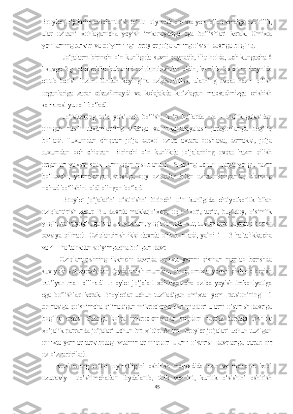 Broyler jo‘jalarini oziqlantirish to‘liq  qiymatli omixta yem bilan amalga oshirilib,
ular   oziqani   xohlaganicha   yeyish   imkoniyatiga   ega   bo‘lishlari   kerak.   Omixta
y emlarning tarkibi va to‘yimliligi  broyler jo‘jalarning o‘sish davriga bog‘liq. 
Jo‘jalarni birinchi o‘n kunligida suvni qaynatib, iliq holda, uch kungacha 6
l suvga 2 g tetrotseklin kukunini oziqlantirishdan oldin, kamida 2 soat mobaynida
eritib   berish   lozim.   Undan   keyingina   oziqlantirilsa,   ularning   ovqat   hazm   qilish
organlariga   zarar   etkazilmaydi   va   kelajakda   ko‘zlagan   maqsadimizga   erishish
samarasi yuqori bo‘ladi. 
Jo‘jalarning   to‘q   yoki   och   bo‘lishi   ko‘p   hollarda   ota   –   onalik   galasidan
olingan   naslli   tuxumlarning   sifatiga   va   inkubatsiyalash   jarayonlariga   bog‘liq
bo‘ladi.   Tuxumdan   chiqqan   jo‘ja   darxol   oziqa   axtara   boshlasa,   demakki,   jo‘ja
tuxumdan   och   chiqqan.   Birinchi   o‘n   kunlikda   jo‘jalarning   ovqat   hazm   qilish
organlari  yaxshi  shaklllanmagan hisoblanadi.    S h uning uchun ularga   y engil hazm
bo‘luvchi,   yormalangan,   oqsilga   boy   oz u qalar   bilan   oziqlantirilganda,   ularning
nobud bo‘lishini oldi olingan bo‘ladi. 
Broyler   jo‘jalarini   o‘stirishni   birinchi   o‘n   kunligida   ehtiyotkorlik   bilan
oziqlantirish   zarur.   Bu   davrda   makkajo‘xori,   oq   jo‘xori,   tariq,   bug‘doy,   o‘simlik
yog‘i, baliq yog‘i, go‘sht – suyak uni, yog‘i olingan sut, tuxumlarni qaynatib berish
tavsiya  qilinadi. Oziqlantirish  ikki  davrda  olib  boriladi,  ya’ni  1  – 3  haftalikkacha
va 4 – haftalikdan so‘yimgacha bo‘lgan davr. 
Oziqlantirishning   ikkinchi   davrida   omixta   yemni   qisman   namlab   berishda
suv yoki sut  zardobidan foydalanish mumkin, biroq omixta yemni  pishirib berish
qat’iyan   man   qilinadi.   Broyler   jo‘jalari   xohlaganicha   oziqa   yeyish   imkoniyatiga
ega  bo‘lishlari   kerak.   Broylerlar   uchun  tuziladigan  omixta    yem    ratsionining      1
tonnasiga qo‘shimcha qilinadigan mikroelementlar miqdori ularni o‘stirish davriga
bog‘liq   emas.   S h unga   ko‘ra   mikroelementlar   miqdori   barcha   turdagi   qishloq
xo‘jalik parranda jo‘jalari uchun bir xildir. Ammo broyler jo‘jalari uchun tuzilgan
omixta  yemlar   tarkibidagi   vitaminlar   miqdori   ularni   o‘stirish   davrlariga   qarab  bir
oz o‘zgartiriladi.
Ratsionning   to‘liq   qiymatligini   oshirish   maqsadida   lizin   va   metionin   kabi
ozuqaviy     qo’shimchadan   foydalanib,   tirik   vaznini,   kunlik   o‘sishini   oshirish
45 