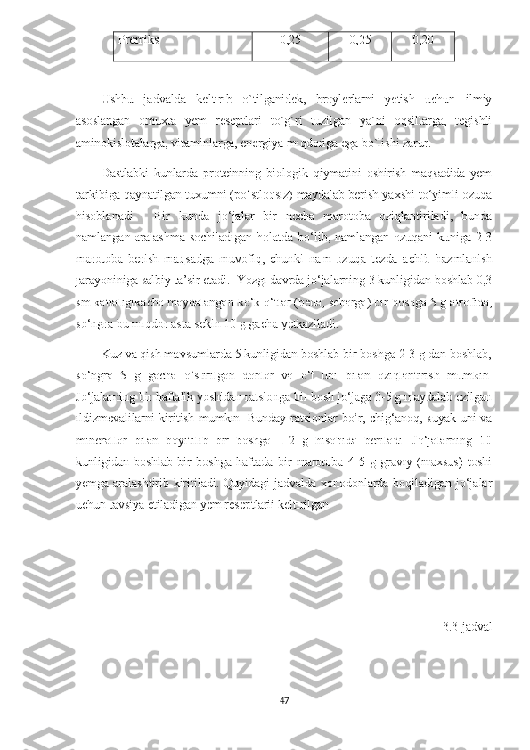 Premiks 0,25 0,25 0,20
Ushbu   jadvalda   keltirib   o`tilganidek,   broylerlarni   yetish   uchun   ilmiy
asoslangan   omuxta   yem   reseptlari   to`g`ri   tuzilgan   ya`ni   oqsillarga,   tegishli
aminokislotalarga, vitaminlarga, energiya miqdoriga ega bo`lishi zarur.
Dastlabki   kunlarda   proteinning   biologik   qiymatini   oshirish   maqsadida   yem
tarkibiga qaynatilgan tuxumni (po‘stloqsiz) maydalab berish yaxshi to‘yimli ozuqa
hisoblanadi.     Bir   kunda   jo‘jalar   bir   necha   marotoba   oziqlantiriladi,   bunda
namlangan aralashma sochiladigan holatda bo‘lib, namlangan ozuqani  kuniga 2-3
marotoba   berish   maqsadga   muvofiq,   chunki   nam   ozuqa   tezda   achib   hazmlanish
jarayoniniga salbiy ta’sir etadi.  Yozgi davrda jo‘jalarning 3 kunligidan boshlab 0,3
sm kattaligikacha maydalangan ko‘k o‘tlar (beda, sebarga) bir boshga 5 g atrofida,
so‘ngra bu miqdor asta-sekin 10 g gacha yetkaziladi. 
Kuz va qish mavsumlarda 5 kunligidan boshlab bir boshga 2-3 g dan boshlab,
so‘ngra   5   g   gacha   o‘stirilgan   donlar   va   o‘t   uni   bilan   oziqlantirish   mumkin.
Jo‘jalarning bir haftalik yoshidan ratsionga bir bosh jo‘jaga 3-5 g maydalab ezilgan
ildizmevalilarni kiritish mumkin. Bunday ratsionlar bo‘r, chig‘anoq, suyak uni va
minerallar   bilan   boyitilib   bir   boshga   1-2   g   hisobida   beriladi.   Jo‘jalarning   10
kunligidan   boshlab   bir   boshga   haftada   bir   marotoba   4-5   g   graviy   (maxsus)   toshi
yemga aralashtirib kiritiladi. Quyidagi jadvalda xonodonlarda boqiladigan jo‘jalar
uchun tavsiya etiladigan yem reseptlarii keltirilgan.
3.3 -jadval
47 