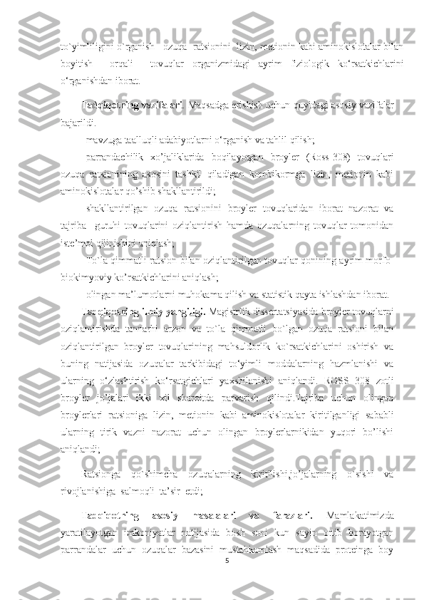 to`yimliligini o`rganish   ozuqa  ratsionini  lizin, metionin kabi aminokislotalar bilan
boyitish     orqali     tovuqlar   organizmidagi   ayrim   fiziologik   ko‘rsatkichlarini
o‘rganishdan iborat.
Tadqiqotning vazifalari .  Maqsadga erishish uchun   quyidagi asosiy vazifalar
bajarildi. 
- mavzuga ta a l l uqli adabiyotlarni o‘rganish va tahlil qilish ;
- parrandachilik   xo’jaliklarida   boqilayotgan   broyler   (Ross-308)   tovuqlari
ozuqa   ratsionining   asosini   tashkil   qiladigan   kombikormga   lizin,   metionin   kabi
aminokislotalar qo’shib shakllantirildi;
- shakllantirilgan   ozuqa   ratsionini   broyler   tovuqlaridan   iborat   nazorat   va
tajriba     guruhi   tovuqlarini   oziqlantirish   hamda   ozuqalarning   tovuqlar   tomonidan
iste’mol qilinishini aniqlash;
- To`la qimmatli ratsion bilan oziqlantirilgan tovuqlar qonining ayrim morfo-
biokimyoviy ko’rsatkichlarini aniqlash;
- olingan ma’lumotlarni muhokama qilish  va statistik qayta ishlashdan  iborat.
Tadqiqotning ilmiy yangiligi.  Magistrlik dissertatsiyasida broyler tovuqlarni
oziqlantirishda   tannarhi   arzon   va   to`la   qimmatli   bo`lgan   ozuqa   ratsioni   bilan
oziqlantirilgan   broyler   tovuqlarining   mahsuldorlik   ko`rsatkichlarini   oshirish   va
buning   natijasida   ozuqalar   tarkibidagi   to‘yimli   moddalarning   hazmlanishi   va
ularning   o‘zlashtirish   ko‘rsatgichlari   yaxshilanishi   aniqlandi .   ROSS   308   zotli
broyler   jo’jalari   ikki   xil   sharoitda   parvarish   qilindi.Tajriba   uchun   olingan
broylerlari   ratsioniga   lizin,   metionin   kabi   aminokislotalar   kiritilganligi   sababli
ularning   tirik   vazni   nazorat   uchun   olingan   broylerlarnikidan   yuqori   bo’lishi
aniqlandi;  
Ra t sionga   qo`shimcha   ozuqalarning   kiritilishi,jo’jalarning   o`sishi   va
rivojlanishiga  salmoqli  ta’sir  etdi;
Tadqiqotning   asosiy   masalalari   va   farazlari.   Mamlakatimizda
yaratilayotgan   imkoniyatlar   natijasida   bosh   soni   kun   sayin   ortib   borayotgan
parrandalar   uchun   ozuqalar   bazasini   mustahkamlash   maqsadida   proteinga   boy
5 