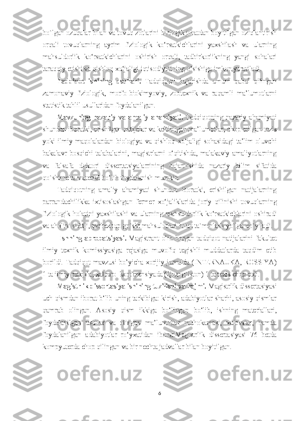 bo`lgan ozuqalar  bilan va tovuq zotlarini biologik jihatdan boyitilgan oziqlantirish
orqali   tovuqlarning   ayrim   fiziologik   ko‘rsatkichlarini   yaxshilash   va   ularning
mahsuldorlik   ko‘rsatkichlarini   oshirish   orqali,   tadbirkorlikning   yangi   sohalari
taraqqiy etishi va qishloq xo‘jaligi iqtisodiyotining o‘sishiga  imkon  yaratiladi.
Tadqiqot   ishining   usullari.   Tadqiqotni   bajarishda   umum   qabul   qilingan
zamonaviy   fiziologik,   morfo-biokimyoviy,   zootexnik   va   raqamli   ma ’lumot larni
statistik tahlil usullaridan foydalanilgan.
Mavzuning   nazariy   va   amaliy   ahamiyati.   Tadqiqotning   nazariy   ahamiyati
shundan iboratki, erishilgan natijalar va keltirilgan   ma’lumotlar ,  chop etilgan   tezis
yoki   ilmiy   maqolalardan   biologiya   va   qishloq   xo‘jaligi   sohasidagi   ta’lim   oluvchi
bakalavr   bosqichi   talabalarini,   magistrlarni   o‘qitishda,   malakaviy   amaliyotlarning
va   falsafa   doktori   dissertatsiyalarrining   bajarilishida   nazariy   bilim   sifatida
qo`shimcha material bo‘lib  foydalanish mumkin.
Tadqiqotning   amaliy   ahamiyati   shundan   iboratki,   erishilgan   natijalarning
parrandachilikka   ixtisoslashgan   fermer   xo‘jaliklarida   joriy   qilinishi   tovuqlar ning
fiziologik   holatini   yaxshilashi   va   ularning   mahsuldorlik   ko‘rsatkichlarini   oshiradi
va aholini sifatli, parhezbop go`sht mahsulotlari bilan ta`minlash yo`lga qo`yiladi.
  Ishning  aprobatsiyasi.   Magistrant  olib  borgan  tadqiqot   natijalarini   fakultet
ilmiy   texnik   komissiyasiga   rejasiga   muvofiq   tegishli   muddatlarda   taqdim   etib
borildi. Tadqiqot mavzusi bo’yicha xorijiy jurnalda (INTERNAUKA, ROSSIYA)
1 ta ilmiy maqola, xalqaro  konferensiyada (Qozog`iston) 1 ta tezis chop etdi.
Magistrlik dissertasiya ishining tuzilishi va hajmi.  Magistrlik dissertasiyasi
uch qismdan iborat b‘lib uning tarkibiga: kirish, adabiyotlar sharhi, asosiy qismlar
qamrab   olingan.   Asosiy   qism   ikkiga   bo‘lingan   bo‘lib,   ishning   materiallari,
foydalanilgan   usullar   va   olingan   ma’lumotlar   muhokamasi,   xulosalar,   hamda
foydalanilgan   adabiyotlar   ro‘yxatidan   iborat.Magistrlik   dissertasiyasi   76   betda
kompyuterda chop qilingan va bir nechta jadvallar bilan boyitilgan.
6 