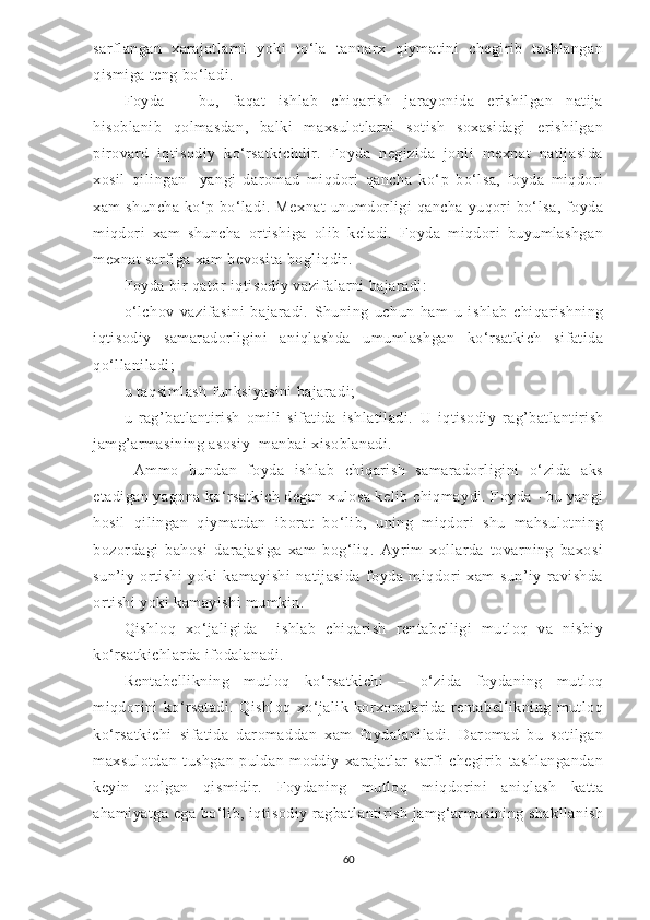 sarflangan   xarajatlarni   yoki   to‘la   tannarx   qiymatini   chegirib   tashlangan
qismiga teng bo‘ladi. 
Foyda   –   bu,   faqat   ishlab   chiqarish   jarayonida   erishilgan   natija
hisoblanib   qolmasdan,   balki   maxsulotlarni   sotish   soxasidagi   erishilgan
pirovard   iqtisodiy   ko‘rsatkichdir.   Foyda   negizida   jonli   mexnat   natijasida
xosil   qilingan     yangi   daromad   miqdori   qancha   ko‘p   bo‘lsa,   foyda   miqdori
xam  shuncha   ko‘p  bo‘ladi.  Mexnat  unumdorligi   qancha  yuqori   bo‘lsa,   foyda
miqdori   xam   shuncha   ortishiga   olib   keladi.   Foyda   miqdori   buyumlashgan
mexnat sarfiga xam bevosita bogliqdir. 
Foyda bir qator iqtisodiy vazifalarni bajaradi:
o‘lchov   vazifasini   bajaradi.   Shuning   uchun   ham   u   ishlab   chiqarishning
iqtisodiy   samaradorligini   aniqlashda   umumlashgan   ko‘rsatkich   sifatida
qo‘llaniladi;
u taqsimlash funksiyasini bajaradi;
u   rag ’ batlantirish   omili   sifatida   ishlatiladi.   U   iqtisodiy   rag’batlantirish
jamg’armasining asosiy  manbai xisoblanadi.
  Ammo   bundan   foyda   ishlab   chiqarish   samaradorligini   o‘zida   aks
etadigan yagona ko‘rsatkich degan xulosa kelib chiqmaydi. Foyda - bu yangi
hosil   qilingan   qiymatdan   iborat   bo ‘ lib,   uning   miqdori   shu   mahsulotning
bozordagi   bahosi   darajasiga   xam   bog‘liq.   Ayrim   xollarda   tovarning   baxosi
sun’iy   ortishi   yoki   kamayishi   natijasida   foyda   miqdori   xam   sun’iy   ravishda
ortishi yoki kamayishi mumkin.
Qishloq   xo‘jaligida     ishlab   chiqarish   rentabelligi   mutloq   va   nisbiy
ko‘rsatkichlarda ifodalanadi.
Rentabellikning   mutloq   ko‘rsatkichi   –   o‘zida   foydaning   mutloq
miqdorini   ko‘rsatadi.   Qishloq   xo‘jalik   korxonalarida   rentabellikning   mutloq
ko‘rsatkichi   sifatida   daromaddan   xam   foydalaniladi.   Daromad   bu   sotilgan
maxsulotdan   tushgan   puldan   moddiy   xarajatlar   sarfi   chegirib   tashlangandan
keyin   qolgan   qismidir.   Foydaning   mutloq   miqdorini   aniqlash   katta
ahamiyatga ega bo‘lib, iqtisodiy ragbatlantirish jamg‘armasining shakllanish
60 