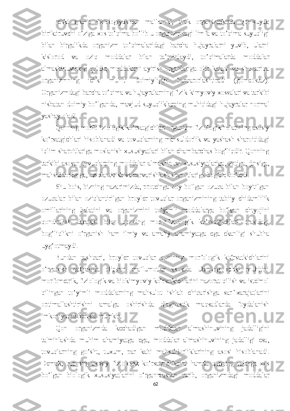 Ichki   muhit   fiziologiyasidan   ma`lumki,   tirik   organizmlarda   qon-suyuq
biriktiruvchi o’ziga xos to’qima bo’lib u organizmdagi limfa va to’qima suyuqligi
bilan   birgalikda   organizm   to’qimalaridagi   barcha   hujayralarni   yuvib,   ularni
kislorod   va   oziq   moddalar   bilan   ta’minlaydi,   to’qimalarda   moddalar
almashinuvining   qoldiq   moddalarni   ayirish   organlariga   olib   keladi   va   shu   tariqa
organizmning   ichki   muhiti   doimiyligini   barqarorlashtiradi   (gomeostaz).
Organizmdagi barcha to’qima va hujayralarning fizik-kimyoviy xossalari va tarkibi
nisbatan  doimiy  bo’lganda,  mavjud  suyuqliklarning  muhitidagi   hujayralar  normal
yashay oladi.
Qonning morfofiziologik ko‘rsatgichlari organizm fiziologik holatining asosiy
ko‘rsatgichlari   hisoblanadi   va   tovuqlarning   mahsuldorlik   va   yashash   sharoitidagi
iqlim sharoitlariga moslanish xususiyatlari bilan chambarchas bog‘liqdir. Qonning
tarkibi  asosan  tovuqlarning moddalar  almashinuvi  xususiyatlariga, zotiga, jinsiga,
mahsuldorligiga, oziqlantirish va parvarishlash sharoitlariga bog‘liq bo‘ladi. 
Shu bois, bizning nazarimizda, proteinga boy bo`lgan ozuqa bilan boyitilgan
ozuqalar   bilan   oziqlantirilgan   broyler   tovuqlar   organizmining   tabiiy   chidamlilik
omillarining   holatini   va   organizmini   to‘yimli   moddalarga   bo‘lgan   ehtyojini
qondirilish   darajasi   bilan   qonning   morfofiziologik   ko‘rsatgichlari   orasidagi
bog‘liqlikni   o‘rganish   ham   ilmiy   va   amaliy   ahamiyatga   ega   ekanligi   shubha
uyg‘otmaydi.
Bundan   tashqari,   broyler   tovuqlar   qonining   morfologik   ko‘rsatkichlarini
o‘rganish   natijasida   olingan   ma`lumotlar   asosida   ularning   ichki   muhitini
morfometrik, fiziologik va biokimyoviy ko‘rsatkichlarini nazorat qilish va iste'mol
qilingan   to‘yimli   moddalarning   mahsulot   ishlab   chiqarishga   sarf-xarajatlarini
optimallashtirishni   amalga   oshirishda   diagnostik   maqsadlarda   foydalanish
imkoniyatini berishi mumkin.
Qon   organizmda   kechadigan   moddalar   almashinuvining   jadalligini
ta'minlashda   muhim   ahamiyatga   ega,   moddalar   almashinuvining   jadalligi   esa,
tovuqlarning   go‘sht,   tuxum,   par   kabi   mahsuldorliklarining   asosi   hisoblanadi.
Demak,   qonning   asosiy   fiziologik   ko‘rsatgichlarini   hamda   qonning   tular ga   xos
bo‘lgan   biologik   xususiyatlarini   o‘rganmasdan   turib,   organizmdagi   moddalar
62 