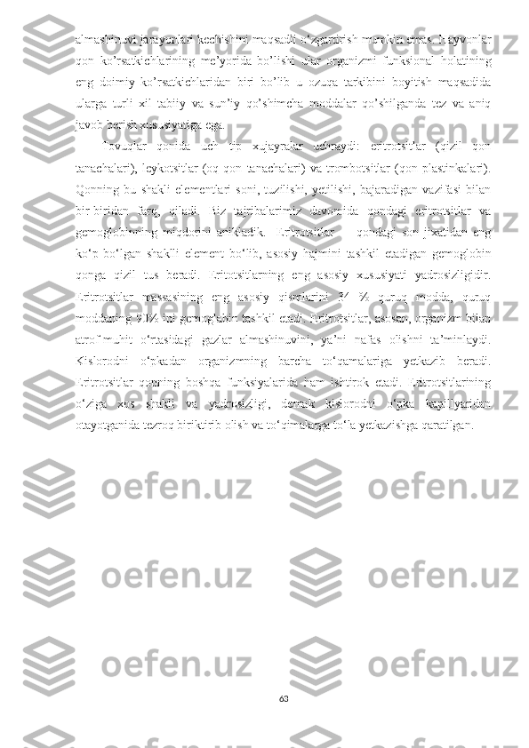 almashinuvi jarayonlari kechishini maqsadli o‘zgartirish mumkin emas.   Hayvonlar
qon   ko’rsatkichlarining   me’yorida   bo’lishi   ular   organizmi   funksional   holatining
eng   doimiy   ko’rsatkichlaridan   biri   bo’lib   u   ozuqa   tarkibini   boyitish   maqsadida
ularga   turli   xil   tabiiy   va   sun’iy   qo’shimcha   moddalar   qo’shilganda   tez   va   aniq
javob berish xususiyatiga ega.
Tovuqlar   qonida   uch   tip   xujayralar   uchraydi:   eritrotsitlar   (qizil   qon
tanachalari),   leykotsitlar   (oq   qon   tanachalari)   va   trombotsitlar   (qon   plastinkalari).
Qonning   bu   shakli   elementlari   soni,   tuzilishi,   yetilishi,   bajaradigan   vazifasi   bilan
bir-biridan   farq,   qiladi.   Biz   tajribalarimiz   davomida   qondagi   eritrotsitlar   va
gemoglobinning   miqdorini   anikladik.     Eritrotsitlar   —   qondagi   son   jixatidan   eng
ko‘p   bo‘lgan   shaklli   element   bo‘lib,   asosiy   hajmini   tashkil   etadigan   gemoglobin
qonga   qizil   tus   beradi.   Eritotsitlarning   eng   asosiy   xususiyati   yadrosizligidir.
Eritrotsitlar   massasining   eng   asosiy   qismlarini   34   %   quruq   modda,   quruq
moddaning 90% ini gemoglabin tashkil etadi. Eritrotsitlar, asosan, organizm bilan
atrof-muhit   o‘rtasidagi   gazlar   almashinuvini,   ya’ni   nafas   olishni   ta’minlaydi.
Kislorodni   o‘pkadan   organizmning   barcha   to‘qamalariga   yetkazib   beradi.
Eritrotsitlar   qonning   boshqa   funksiyalarida   ham   ishtirok   etadi.   Eritrotsitlarining
o‘ziga   xos   shakli   va   yadrosizligi,   demak   kislorodni   o‘pka   kapillyaridan
otayotganida tezroq biriktirib olish va to‘qimalarga to‘la yetkazishga qaratilgan.
63 