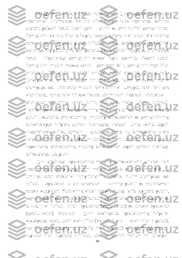 Gemoglobin — qonda bo‘ladigan nafas pigment. Qonga qizil tus beradi; nafas
organlaridan   to‘qimalarga   kislorod   to‘qimalardan   nafas   organlariga   karbonat
angidrid   yetkazib   beradi.   Oqsilli   gem   —   globin   va   temir   porfirin   gemdan   iborat.
Gemoglobin   kislorod   bilan   ko‘payib,   beqaror   birikma   hosil   qiladi.   Kislorodning
parsial   bosimi   birmuncha   yuqori   bo‘ladigan   o‘pka   kapillyarlarida   gemoglobin
kislorodga boyiydi, to‘qima kapillyarlarida esa, kislorodni hujayra va to‘qimalarga
beradi.     Organizidagi   gemoglobin   xossasi   hayot   davomida   o‘zgarib   turadi.
Gemoglobin   miqdori   maxsus   asbob   -   gemometr   Salli,   gemoglobinometr   bilan
aniqlanadi.   Gemoglobin   miqdorini   aniqlash   normal   sharoitda   qonning   nafas
funksiyasini   va   qonda   bo‘ladigan   bir   qancha   kasalliklarni   aniqlashda   muhim
ahamiyatga   ega.   Eritrotsitlar   miqdori   hamisha   bir   xil   turmaydi,   ba’zi   fiziologik
sharoitlarda,   hamda   ba’zi   bir   kasalliklarda   ular   miqdori   o‘zgaradi.   Eritrotsitoz   —
eritrotsitlar   miqdorining   oshishi   bo‘lib,   mutloq,   va   nisbiy   turlariga   bo‘linadi.
Tajriba hayvonlarida o‘tkazilgan qonning   morfologik tahlillar I (nazorat varianti)
guruhi   tovuqlarida   eritrositlarning     miqdoriy   ko‘rsatkichlari   va   gemoglobinning
konsentrasiyasi   bo‘yicha   tajribani   boshidagiga   nisbatan     uning   oxirida   deyarli
o‘zgarishlarsiz   bo‘lsa,   tajribani   II   guruh   tovuqlarida   bu   ko‘rsatkichlar   ancha
oshganligi   ma’lum   bo‘ldi.   Ma’lumotlardan   ko‘rinib   turibdiki,   nazorat   guruhi
hayvonlarida   eritrositlarning   miqdoriy   ko‘rsatkichlari   deyarli   tajribani   boshidagi
ko‘rsatkichga juda yaqin.
  Qon   tarkibidagi   leykositlarning   miqdoriy   ko‘rsatkichlarini   aniqlash   ham
organizmning   hayotiy   jarayonlarini   me’yor   darajada   yoki   undan   u   yoki   bu
tomonga   qarab   cheklanish   bor-yo‘qligini   aniqlashda   muhim   ahamiyatga   ega
bo‘ladi.     Leykotsitlar   oq   qon   tanachalari   —   qonning   yadroli   va   protoplazmali
rangsiz   xujayralari.   Yadrosinin g   shakli   har   xil,   sh u nga   ko‘ra   tayoqcha   yadroli,
segment yadroli va monotsitlarga ajratiladi. Leykotsitlar ko‘mik limfa tugunlari va
taloqda   hosil   bo‘ladi.   Donali   leykotsitlar   (granulotsitlar)   va   donasiz   leykotsitlar
(agranulotsitlar)   farqlanadi.     Qonni   tekshirganda   leykotsitlarning   bo‘yalish
xususiyatiga   qarab,   ularni   eozinofillar   (kislotali   buyoq   —   eozin   bilan   buyaladi),
bazofillar   (asosli   buyoqmetilen   ko‘ki   bilan   buyaladi)   va   neytrfillarga   (neytral
buyoqlar   bilan   buyaladi)   bo‘linadi,   ularning   har   biri   ma’lum   bir   funksiyani
66 