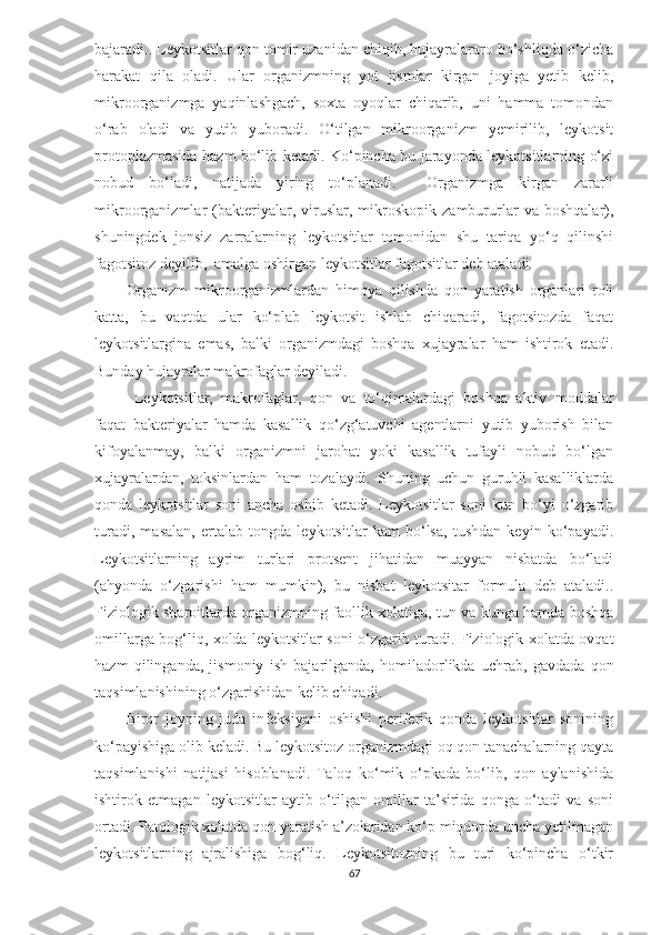 bajaradi.. Leykotsitlar qon tomir uzanidan chiqib, hujayralararo bo‘shliqda o‘zicha
harakat   qila   oladi.   Ular   organizmning   yot   jismlar   kirgan   joyiga   yetib   kelib,
mikroorganizmga   yaqinlashgach,   soxta   oyoqlar   chiqarib,   uni   hamma   tomondan
o‘rab   oladi   va   yutib   yuboradi.   O‘tilgan   mikroorganizm   yemirilib,   leykotsit
protoplazmasida hazm bo‘lib ketadi. Ko‘pincha bu jarayonda leykotsitlarning o‘zi
nobud   bo‘ladi,   natijada   yiring   to‘planadi.     Organizmga   kirgan   zararli
mikroorganizmlar   (bakteriyalar,   viruslar,   mikroskopik   zambururlar   va   boshqalar),
shuningdek   jonsiz   zarralarning   leykotsitlar   tomonidan   shu   tariqa   yo‘q   qilinshi
fagotsitoz deyilib,  amalga oshirgan leykotsitlar fagotsitlar deb ataladi.
Organizm   mikroorganizmlardan   himoya   qilishda   qon   yaratish   organlari   roli
katta,   bu   vaqtda   ular   ko‘plab   leykotsit   ishlab   chiqaradi,   fagotsitozda   faqat
leykotsitlargina   emas,   balki   organizmdagi   boshqa   xujayralar   ham   ishtirok   etadi.
Bunday hujayralar makrofaglar deyiladi.
  Leykotsitlar,   makrofaglar,   qon   va   to‘qimalardagi   boshqa   aktiv   moddalar
faqat   bakteriyalar   hamda   kasallik   qo‘zg‘atuvchi   agentlarni   yutib   yuborish   bilan
kifoyalanmay,   balki   organizmni   jarohat   yoki   kasallik   tufayli   nobud   bo‘lgan
xujayralardan,   toksinlardan   ham   tozalaydi.   Shuning   uchun   guruhli   kasalliklarda
qonda   leykotsitlar   soni   ancha   oshib   ketadi.   Leykotsitlar   soni   kun   bo‘yi   o‘zgarib
turadi,   masalan,   ertalab   tongda   leykotsitlar   kam   bo‘lsa,   tushdan   keyin   ko‘payadi.
Leykotsitlarning   ayrim   turlari   protsent   jihatidan   muayyan   nisbatda   bo‘ladi
(ahyonda   o‘zgarishi   ham   mumkin),   bu   nisbat   leykotsitar   formula   deb   ataladi..
Fiziologik sharoitlarda organizmning faollik xolatiga, tun va kunga hamda boshqa
omillarga bog‘liq, xolda leykotsitlar soni o‘zgarib turadi. Fiziologik xolatda ovqat
hazm   qilinganda,   jismoniy   ish   bajarilganda,   homiladorlikda   uchrab,   gavdada   qon
taqsimlanishining o‘zgarishidan kelib chiqadi.  
Biror   joyning   juda   infeksiyani   oshishi   periferik   qonda   leykotsitlar   sonining
ko‘payishiga olib keladi. Bu leykotsitoz organizmdagi oq qon tanachalarning qayta
taqsimlanishi   natijasi   hisoblanadi.   Taloq   ko‘mik   o‘pkada   bo‘lib,   qon   aylanishida
ishtirok   etmagan   leykotsitlar   aytib   o‘tilgan   omillar   ta’sirida   qonga   o‘tadi   va   soni
ortadi. Patologik xolatda qon yaratish a’zolaridan ko‘p miqdorda uncha yetilmagan
leykotsitlarning   ajralishiga   bog‘liq.   Leykotsitozning   bu   turi   ko‘pincha   o‘tkir
67 