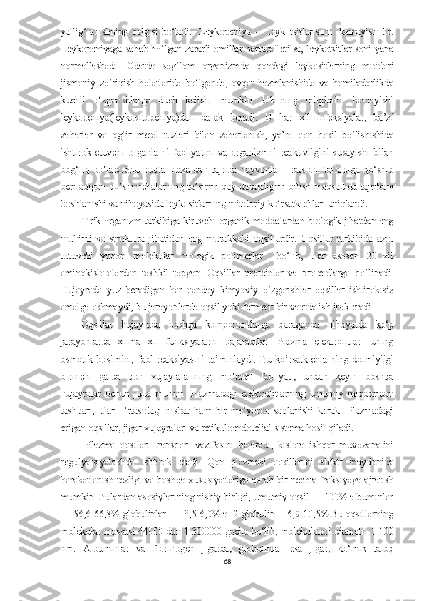 yallig‘lanishning belgisi bo‘ladi.   Leykopeniya — leykotsitlar soni   kamayishidir.
Leykopeniyaga sabab bo‘lgan zararli omillar bartaraf etilsa, leykotsitlar soni yana
normallashadi.   Odatda   sog‘lom   organizmda   qondagi   leykositlarning   miqdori
jismoniy   zo‘riqish   holatlarida   bo‘lganda,   ovqat   hazmlanishida   va   homiladorlikda
kuchli   o‘zgarishlarga   duch   kelishi   mumkin.   Ularning   miqdorini   kamayishi
leykopeniya(leykositopeniya)dan   darak   beradi.   U   har   xil   infeksiyalar,   ba’zi
zaharlar   va   og‘ir   metal   tuzlari   bilan   zaharlanish,   ya’ni   qon   hosil   bo‘lishishida
ishtirok   etuvchi   organlarni   faoliyatini   va   organizmni   reaktivligini   susayishi   bilan
bog‘liq   bo‘ladi.Shu   nuqtai   nazardan   tajriba   hayvonlari     ratsioni   tarkibiga   qo‘shib
beriladigan  qo’shimchalarning ta’sirini  qay  darajaligini  bilish  maqsadida  tajribani
boshlanishi va nihoyasida leykositlarning miqdoriy ko‘rsatkichlari aniqlandi. 
Tirik organizm tarkibiga kiruvchi organik moddalardan biologik jihatdan eng
muhimi   va   struktura   jihatidan   eng   murakkabi   oqsillardir.   Oqsillar   tarkibida   azot
tutuvchi   yuqori   molekular   biologik   polimerlar     bo‘lib,   ular   asosan   20   xil
aminokislotalardan   tashkil   topgan.   Oqsillar   proteinlar   va   proteidlarga   bo‘linadi.
Hujayrada   yuz   beradigan   har   qanday   kimyoviy   o‘zgarishlar   oqsillar   ishtirokisiz
amalga oshmaydi, bu jarayonlarda oqsil yoki ferment bir vaqtda ishtirok etadi. 
Oqsillar   hujayrada   boshqa   komponentlarga   qaraganda   nihoyatda   ko‘p
jarayonlarda   xilma   xil   funksiyalarni   bajaradilar.   Plazma   elektrolitlari   uning
osmotik   bosimini,   faol   reaksiyasini   ta’minlaydi.   Bu   ko‘rsatkichlarning   doimiyligi
birinchi   galda   qon   xujayralarining   mo‘tadil   faoliyati,   undan   keyin   boshqa
hujayralar   uchun   juda   muhim.   Plazmadagi   elektrolitlarning   umumiy   miqdoridan
tashqari,   ular   o‘rtasidagi   nisbat   ham   bir   me’yorda   saqlanishi   kerak.   Plazmadagi
erigan oqsillar, jigar xujayralari va retikuloendotelial sistema hosil qiladi. 
  Plazma   oqsilari   transport   vazifasini   bajaradi,   kislota   ishqor   muvozanatini
regulyatsiyalashda   ishtirok   etadi.   Qon   plazmasi   oqsillarini   elektr   maydonida
harakatlanish tezligi va boshqa xususiyatlariga qarab bir nechta fraksiyaga ajratish
mumkin. Bulardan asosiylarining nisbiy birligi; umumiy oqsil — 100% albuminlar
— 56,6-66,8% globulinlar  — 3,5-6,0% a -2-globulin —6,9-10,5% Bu oqsillarning
molekular massasi 44000 dan 1 300000 gacha bo‘lib, molekulalari diametri 1-100
nm.   Albuminlar   va   fibrinogen   jigarda,   globulinlar   esa   jigar,   ko‘mik   taloq
68 