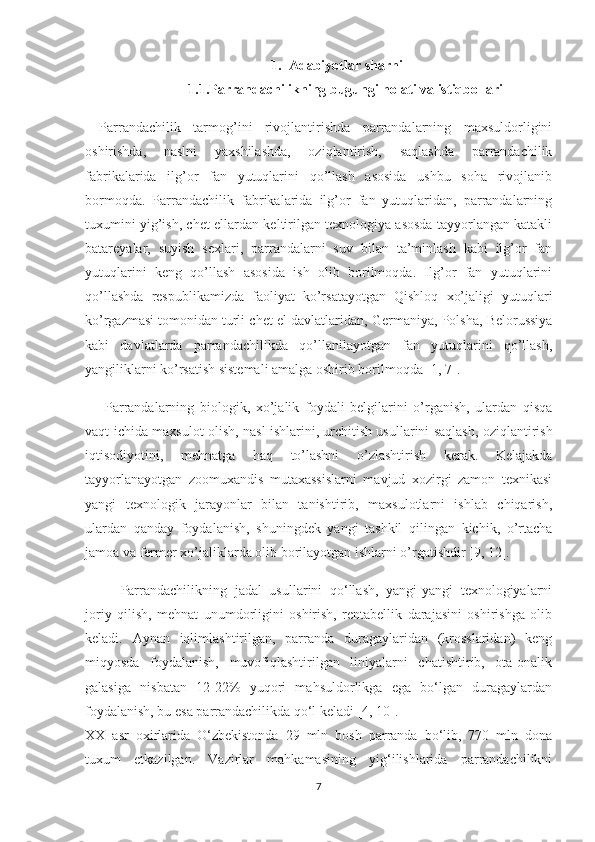 1. Adabiyotlar sharhi
1.1.Parrandachilikning bugungi holati va istiqbollari
Parrandachilik   tarmog’ini   rivojlantirishda   parrandalarning   maxsuldorligini
oshirishda,   naslni   yaxshilashda,   oziqlantirish,   saqlashda   parrandachilik
fabrikalarida   ilg’or   fan   yutuqlarini   qo’llash   asosida   ushbu   soha   rivojlanib
bormoqda.   Parrandachilik   fabrikalarida   ilg’or   fan   yutuqlaridan,   parrandalarning
tuxumini yig’ish, chet ellardan keltirilgan texnologiya asosda tayyorlangan katakli
batareyalar,   suyish   sexlari,   parrandalarni   suv   bilan   ta’minlash   kabi   ilg’or   fan
yutuqlarini   keng   qo’llash   asosida   ish   olib   borilmoqda.   Ilg’or   fan   yutuqlarini
qo’llashda   respublikamizda   faoliyat   ko’rsatayotgan   Qishloq   xo’jaligi   yutuqlari
ko’rgazmasi tomonidan   turli chet el davlatlaridan , Germaniya, Polsha, Belorussiya
kabi   davlatlarda   parrandachilikda   qo’llanilayotgan   fan   yutuqlarini   qo’llash,
yangiliklarni ko’rsatish sistemali amalga oshirib borilmoqda [1, 7].
  Parrandalarning   biologik,   xo’jalik   foydali   belgilarini   o’rganish,   ulardan   qisqa
vaqt ichida maxsulot olish, nasl ishlarini,   urchitish usullarini saqlash ,   oziqlantirish
iqtisodiyotini,   mehnatga   haq   to’lashni   o’zlashtirish   kerak.   Kelajakda
tayyorlanayotgan   zoomuxandis   mutaxassislarni   mavjud   xozirgi   zamon   texnikasi
yangi   texnologik   jarayonlar   bilan   tanishtirib,   maxsulotlarni   ishlab   chiqarish,
ulardan   qanday   foydalanish,   shuningdek   yangi   tashkil   qilingan   kichik,   o’rtacha
jamoa va fermer xo’jaliklarda olib borilayotgan ishlarni o’rgatishdir [9, 12].
Parrandachilikning   jadal   usullarini   qo‘llash,   yangi-yangi   texnologiyalarni
joriy   qilish,   mehnat   unumdorligini   oshirish,   rentabellik   darajasini   oshirishga   olib
keladi.   Aynan   iqlimlashtirilgan,   parranda   duragaylaridan   (krosslaridan)   keng
miqyosda   foydalanish,   muvofiqlashtirilgan   liniyalarni   chatishtirib,   ota-onalik
galasiga   nisbatan   12-22%   yuqori   mahsuldorlikga   ega   bo‘lgan   duragaylardan
foydalanish, bu esa parrandachilikda qo‘l keladi [4, 10].
XX   asr   oxirlarida   O‘zbekistonda   29   mln   bosh   parranda   bo‘lib,   770   mln   dona
tuxum   etkazilgan.   Vazirlar   mahkamasining   yig‘ilishlarida   parrandachilikni
7 