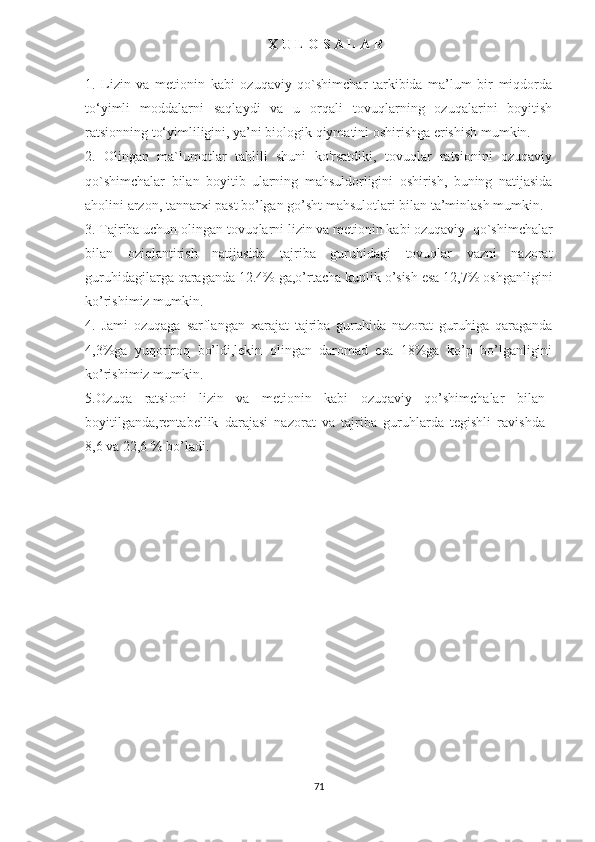 X U L O S A L A R
1.   Lizin   va   metionin   kabi   ozuqaviy   qo`shimchar   tarkibida   ma’lum   bir   miqdorda
to‘yimli   moddalarni   saqlaydi   va   u   orqali   tovuqlarning   ozuqalarini   boyitish
ratsionning to‘yimliligini, ya’ni biologik qiymatini oshirishga erishish mumkin. 
2.   Olingan   ma`lumotlar   tahlili   shuni   ko'rsatdiki,   tovuqlar   ratsionini   ozuqaviy
qo`shimchalar   bilan   boyitib   ularning   mahsuldorligini   oshirish,   buning   natijasida
aholini arzon, tannarxi past bo’lgan go’sht mahsulotlari bilan ta’minlash mumkin.
3. Tajriba uchun olingan t ovuqlarni lizin va metionin kabi ozuqaviy   qo`shimchalar
bilan   oziqlantirish   natijasida   tajriba   guruhidagi   tovuqlar   vazni   nazorat
guruhidagilarga qaraganda 12.4% ga,o’rtacha kunlik o’sish esa 12,7% oshganligini
ko’rishimiz mumkin.
4.   Jami   ozuqaga   sarflangan   xarajat   tajriba   guruhida   nazorat   guruhiga   qaraganda
4,3%ga   yuqoriroq   bo’ldi,lekin   olingan   daromad   esa   18%ga   ko’p   bo’lganligini
ko’rishimiz mumkin.
5.Ozuqa   ratsioni   lizin   va   metionin   kabi   ozuqaviy   qo’shimchalar   bilan
boyitilganda,rentabellik   darajasi   nazorat   va   tajriba   guruhlarda   tegishli   ravishda
8,6 va 22,6 % bo’ladi.  
71 