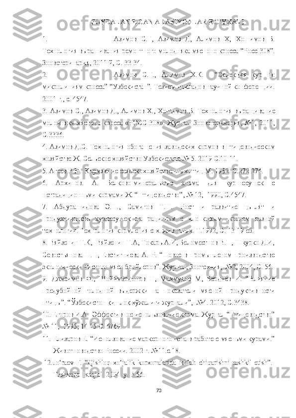 FOYDALANILGAN ADABIYOTLAR RO’YXATI
1. Азимов   С.Ғ,   Азимов   Д,   Алимов   Х,   Х ошимов   Б.
Технология вырашивания ремонтного молодняка мясноно кросса “Росс-308”.
Зооветеринария, 2011 й, С. 33-34.
2. Азимов   С.Г. ,   Алимов   Х.К.     “Селекция   кур   по
микролиниям кросса” “Узбекистан”. Тезисы докладов научной конференции.
2001 г., с. 45 47.
3.   Азимов С., Азимов Д., Алимов Х., Хошимов Б.   Технология выращивание
молодняка  мясного кросса  «РОСС-308». Журнал  Зооветеринария,  №1, 2011,
С.33 36.
4.   Азимов Д.С. Технология обогашения заводских кормов в птицеводческом
хозяйстве Ж. Сел ь ское хозяйство Узбекистана № 5.  2019  С.10-11.
5. Агеев В.Н.  Кормление сельскохозяйственн ы х птиц М. 1982. С.272-274.
6.   Архипов.   А.   Белково-минеральные   корма   для   кур-несушек   с
нетрадиционньми кормами Ж. “Птицеводство”, № 12,  1990, С.45 47.
7.   Абдурашидова   Э.Н.,   Самигов   Т.Ш.   Рост   и   развитие   цьплят   и
продуктивность   курнесушек   на   рaционах   с   хлопков ы м   шротом   разной
технологии. Технология кормления с-х. животных. Т.1992, С. 13-19 сб.
8. Вяйзенин Г.К,  Вяйзенин Г.А, Токарь А.И, Беломестнов В.П, Шкурко Д.И,
Севостьянова   Н.Н,   Евстигниева   А.   Р.   “Новое   в   промьшленом   производстве
экологически чистого мясо бройлеров”. Журнал, Зоотехния,  №2, 2004, С. 56.
9.   Джасимов   Ф.,   Шойимардонов   Н,   Махмудов   М,   Бердиев   И.   “Влияние
предубойной   голодной   выдержки   на   показатели   мясной   продуктивности
птицы ” .  “Ўзбекистон қишлоқ хўжалиги журнали”,  №4. 2012, С.34 38.
10. Егоров И.А   Эффективное использование корма. Журнал “Птицеводство”
№ 11,  1995, 14-15 С. 67 69.
11. Елизаров Е. “Исползование маркерного гена в работе с мясньми курами.”
Животноводство России. 2002 г. №11.с.18.
12. Jo‘raev   F.   “Qishloq   xo‘jalik   korxonalarida   ishlab   chiqarishni   tashkil   etish”.-
Toshkent: Istiqlol  2004  y. B 56.
73 