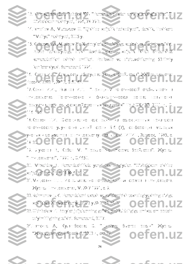 13. Islomxo‘jaev   S.S,   Boboev   K.L   “Parrandachilikdan   amaliy   mashg‘ulotlar”.T.
O‘zbekiston nashriyoti, 1996, 78-79 b.
14. Ismoilov   A,   Murtazaev   O.   “Qishloq   xo‘jalik   iqtisodiyoti”,   darslik,   Toshkent
“Moliya” nashriyoti, 2005 y.
15. Kubaeva S.A, Musinov Yа.X. Broylerlarni o‘sishga saqlash usullarining ta’siri.
Bozor   iqtisodiyotiga   o‘tish   davrida   qishloq   xo‘jalik   ishlab   chiqarishda
samaradorlikni   oshirsh   omillari.   Professor   va   o‘qituvchilar ning   52-ilmiy
konferensiyasi. Samarqand 1994.
16.   Котов   И.     “Комплекты   оборудования   для   бройлеров”   Животноводство
России. 2002 г, № 10, С.60-64.
17.Кочин   И.И. ,   Рязянов   И.Г.     “Принципы   генетической   стабильности   в
птицеводстве.   Генетические   и   физиологическая   основа   повышения
продуктивности   сельскохозяйственн ы х   животных”   Тр.ВСХИЗО   2001   г.,   С.
116-124.
18.Кровеч   Г.И.   Скрещивание   как   один   из   селекционных   признаков
генетического   улучшения   линий   корни   Б-6   (7),   конференция   молодых
ученых и аспирантов по птицеводству. Тез. док. ВНИТИП, Загорск,   1985, с.
18-20.  
19.   Лукенов   В,   Кобан   М.   “Продленние   откорма   бройлеров”.   Журнал
”Птицеводство”,  1990 г., С.46 50.
20.   Mirsaidov   B.   Parrandachilikda   yangi   texnologiyalar.   “O‘zbekiston   qishloq
xo‘jaligi” jurnali, 2011 № 6. 31 b.
21. Мицкевич   Н.П.   Использование   нетрaдиционньх   кормов   в   птицеводств.
Журнал-Птицеводство, М. № 7 1991, с. 9.
22. Rahmonov L.K. Parrandalarni asrash va oziqlantirish texnologiyasining o‘ziga
xosliklari. Zooveterinariya, 2012 y № 2. 32-34. b
23. Oltinbekov   F.   Broyler   jo‘jalarnning   go‘sht   mahsuldoligiga   omixta   em   protein
to‘yimliligining ta’siri . Samarqand, 2017.
24. Пяткина   А,   Куляшбекова   С.   ”Циплята   быстро   росли”   Журнал
“Животноводство России”, 2002 г., стр 29.
74 