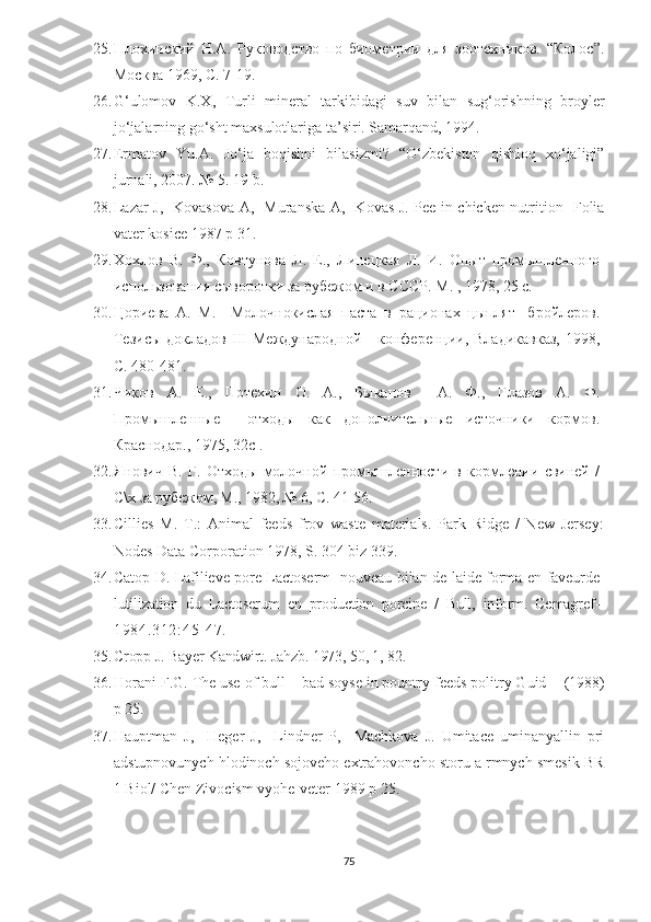 25. Плохинский   Н.А.   Руководство   по   биометрии   для   зоотехников.   “Колос”.
Москва 1969, С. 7-19.
26. G‘ulomov   K.X,   Turli   mineral   tarkibidagi   suv   bilan   sug‘orishning   broyler
jo‘jalarning go‘sht maxsulotlariga ta’siri. Samarqand, 1994.
27. Ermatov   Y u .A.   Jo‘ja   boqishni   bilasizmi?   “O‘zbekiston   qishloq   xo‘jaligi”
jurnali, 2007. № 5. 19 b.
28. Lazar J ,     Kovasova A ,     Muranska A ,     Kovas J .   Pee in chicken nutrition     Folia
vater kosice  1987  p 31.
29. Хохлов   В.   Ф.,   Ковтунова   Л.   Е.,   Линецкая   Л.   И.   Опыт   промышленного
использования сыворотки за рубежом и в СССР. М. , 1978, 25 с.
30. Цориева   А.   М.     Молочнокислая   паста   в   рационах   цыплят-   бройлеров.
Тезисы  докладов   III   Международной       конференции,  Владикавказ,   1998,
С. 480-481.
31. Чиков   А.   Е.,   Потехин   О.   А.,   Быканов     А.   Ф.,   Глазов   А.   Ф.
Промышленные     отходы   как   дополнительные   источники   кормов.
Краснодар., 1975, 32 c  .                    
32. Янович   В.   Г.   Отходы   молочной   промышленности   в   кормлении   свиней   /
С\ х за рубежом, М., 1982, № 6, С. 41-56.
33. Cillies   M.   Т .:   Animal   feeds   frov   waste   materials.   Park   Ridge   /   New   Jersey:
Nodes Data Corporation 1978, S. 304 biz 339.
34. Са top D. Lafilieve pore Lactoserm- nouveau bilan de laide forma en faveurde
lutilization   du   Lactoserum   en   production   porcine   /   Bull,   inform.   Cemagref-
19 84 .3 12 : 4 5- 4 7.
35. Cropp J. Bayer Kandwirt. Jahzb. 1973, 50, 1, 82.
36. Horani F . G .  The use of bull – bad soyse in pountry feeds politry Guid     (1988)
p 25.
37. Hauptman   J,     Heger   J,     Lindner   P,     Machkova   J.   Umitace   uminanyallin   pri
adstupnovunych hlodinoch sojoveho extrahovoncho storu a rmnych smesik BR
1 Biol/ Chen Zivocism vyohe-veter 1989 p 25.
75 
