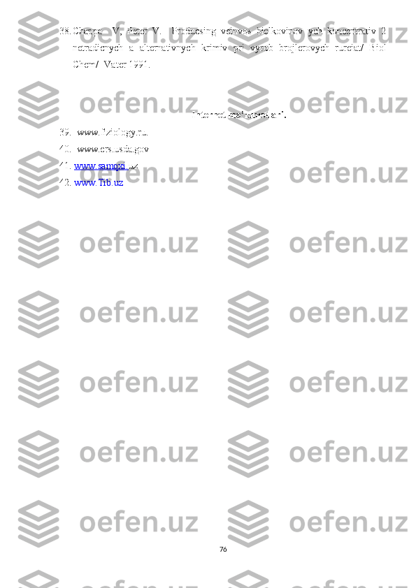 38. Chappa     V,   Peter   V.     Producsing   veinvos   bielkovinov   ych   koncentrativ   2
netradicnych   a   alternativnych   krimiv   pri   vyrob   brojlerovych   rureiat/   Biol
Chem/ -Vater 1991.
Internet ma’lumotlari.
39 .  www. fiziology.ru.  
40.  www.ers.usda.gov   
41.  www.samqxi. uz  
42 .   www.Tib.uz
 
76 