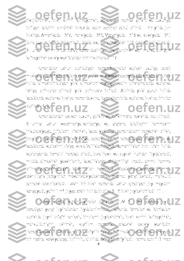 rivojlantirish,   bosh   sonini   ko‘paytirish,   xalqimizni   parhez   go‘sht   va   tuxumga
bo‘lgan   talabini   qondirish   borasida   qator   qarorlar   qabul   qilindi.     Bir   yilda   jon
boshiga Amerikada - 247, Fransiyada - 262, Vengriyada - 315 va Rossiyada - 240
dona tuxum ishlab chiqariladi. Bizda esa bu ko‘rsatkich 112 donani  tashkil  etadi.
SHundan   ko‘rinib   turibdiki,   parrandachilikni   rivojlantirish   va     mahsuldorligini
ko‘paytirish asosiy vazifalardan biri hisoblanadi [17].
Parrandalar   uchun   quriladigan   parrandaxonalar   saqlash   usuliga   qarab
moslashtiriladi. Parrandalar asosan   polda  va  katakli  batareyalarda saqlanadi. Erkin
holda   almashtiriladigan   yoki   almashtirilmaydigan   qalin   to‘shamalarda   saqlansa
ichiga   qo‘noqlar   qilinadi   yoki   qo‘noqsiz   bo‘ladi.   Alohida   yoki   guruh   holida
kataklarda saqlansa boshqa parrandaxona, lager sharoitida saqlansa boshqa binolar
quriladi [4, 9].
Parrandalardan   asosan   tuxum,   go‘sht   va   qo‘shimcha   ravishda   pat   olinadi.
SHuning   uchun   veterinariya-sanitariya   va   gigiena   talablarini   hammasini
inkubatsiyaga,   jo‘jalarni   o‘stirish,   katta   yoshdagi   parrandalarni   parvarish   qilish,
broyler   jo‘ja   go‘shtini   etishtirishga   qaratish   lozim.   Parrandalarni   erkin   holda   va
kataklarda   saqlashni   o‘ziga   xos   afzalliklari   hamda   kamchiliklari   bor.   Erkin   holda
saqlanganda   bemalol   harakat   qiladi,   toza   havo   va   quyosh   nuridan   foydalanadi,
modda   almashish   yaxshilanib,   kasalliklarga   chidamliligi   ortadi,   ammo   hamma
qilinadigan   ishlar   qo‘l   kuchi   bilan   bajariladi.   Kataklarda   saqlansa   hamma
texnologik   jarayonlar   mexanizatsiyalashtirilib   mehnat   yengillashadi,   mahsulot
tannarxi   arzonlashadi.   Lekin   bir   bosh   parranda   uchun   ajratilgan   joy   maydoni
kengayadi, ya’ni 1 m 2 
 joyga erkin holida boqilsa 5 - 6 bosh joylashtiriladi [11].
Hozirgi   vaqtda   parrandaxonalar   qurishda   TLM   4   -   83   talabiga   javob
beradigan   yangi   loyihalardan   foydalanilmoqda.   Parranda   fermalari   va   fabrikalari
qurishda   joyni   to‘g‘ri   tanlash,   binolarni   joylashtirish,   bosh   sonini   ko‘paytirish,
mahsuldorligini   oshirish,   sog‘lom   parranda   etkazish   asosiy   vazifadir.
Parrandaxonalar   o‘rtasida   yo‘lak   qo‘yilib   ikkiga   bo‘linadi.   Har   tomoni   ham   yana
bir   nechta   seksiyalarga   bo‘linib,   alohida   eshiklar   qo‘yiladi.   Ferma   atrofi   2   metr
8 